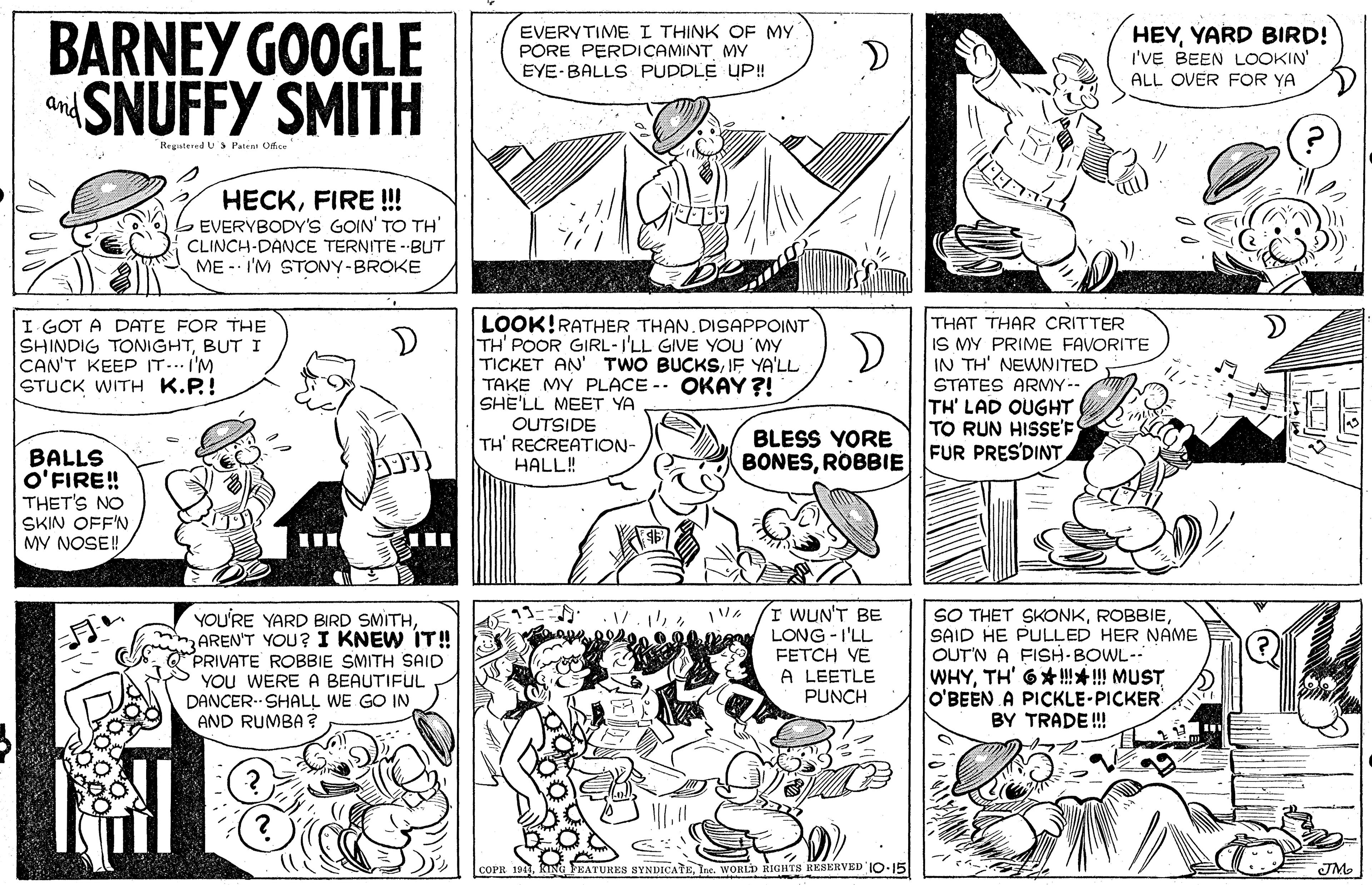 Organism OCR: BARNEY GOOGLE aSNUFFY SMITH EVERYTIME I THINK OF MY PORE PERDICAMINT MY EYE-BALLS PUDDLE UP! HEYYARD BIRD! I'VE BEEN LOOKIN ALL OVER FOR YA and Regatered U S Pateat Office HECKFIRE !!! EVERYBODY'S GOIN' TO TH' CLINCH-DANCE TERNITE - BUT ME -- I'M STONY-BROKE LOOK!RATHER THAN. DISAPPOINT TH' POOR GIRL -I'LL GIVE YOU MY TICKET AN' TWO BUCKSIE YA'LL TAKE MY PLACE - OKAY ?! SHE'LL MEET YA OUTSIDE TH' RECREATION- HALL! THAT THAR CRITTER IS MY PRIME FAVORITE IN TH' NEWNITED STATES ARMY-- TH' LAD OUGHT TO RUN HISSE'F FUR PRES'DINT I GOT A DATE FOR THE SHINDIG TONIGHTBUT I CAN'T KEEP IT... I'M STUCK WITH K.P.! D BLESS YORE BONESROBBIE BALLS O'FIRE! THET'S NO SKIN OFF'N MV NOSE! HOU'RE YARD BIRD SMITHAREN'T YOU? I KNEW IT! O PRIVATE ROBBIE SMITH SAID Y YOU WERE A BEAUTIFUL DANCER- SHALL WE GO IN AND RUMBA ? I WUN'T BE LONG -I'LL FETCH VE A LEETLE PUNCH SO THET SKONKSAID HE PULLED HER NAME OUT'N A FISH-BOWL-- WHYTH' 6*!!! MUST O'BEEN A PICKLE-PICKER BY TRADE! COPR 194. FEATURES SYNDICATEIne. WORLD RIGHTS RESERVED IO.15 JM BARNEY GOOGLE aSNUFFY SMITH EVERYTIME I THINK OF MY PORE PERDICAMINT MY EYE-BALLS PUDDLE UP! HEYYARD BIRD! I'VE BEEN LOOKIN ALL OVER FOR YA and Regatered U S Pateat Office HECKFIRE !!! EVERYBODY'S GOIN' TO TH' CLINCH-DANCE TERNITE - BUT ME -- I'M STONY-BROKE LOOK!RATHER THAN. DISAPPOINT TH' POOR GIRL -I'LL GIVE YOU MY TICKET AN' TWO BUCKSIE YA'LL TAKE MY PLACE - OKAY ?! SHE'LL MEET YA OUTSIDE TH' RECREATION- HALL! THAT THAR CRITTER IS MY PRIME FAVORITE IN TH' NEWNITED STATES ARMY-- TH' LAD OUGHT TO RUN HISSE'F FUR PRES'DINT I GOT A DATE FOR THE SHINDIG TONIGHTBUT I CAN'T KEEP IT... I'M STUCK WITH K.P.! D BLESS YORE BONESROBBIE BALLS O'FIRE! THET'S NO SKIN OFF'N MV NOSE! HOU'RE YARD BIRD SMITHAREN'T YOU? I KNEW IT! O PRIVATE ROBBIE SMITH SAID Y YOU WERE A BEAUTIFUL DANCER- SHALL WE GO IN AND RUMBA ? I WUN'T BE LONG -I'LL FETCH VE A LEETLE PUNCH SO THET SKONKSAID HE PULLED HER NAME OUT'N A FISH-BOWL-- WHYTH' 6*!!! MUST O'BEEN A PICKLE-PICKER BY TRADE! COPR 194. FEATURES SYNDICATEIne. WORLD RIGHTS RESERVED IO.15 JM