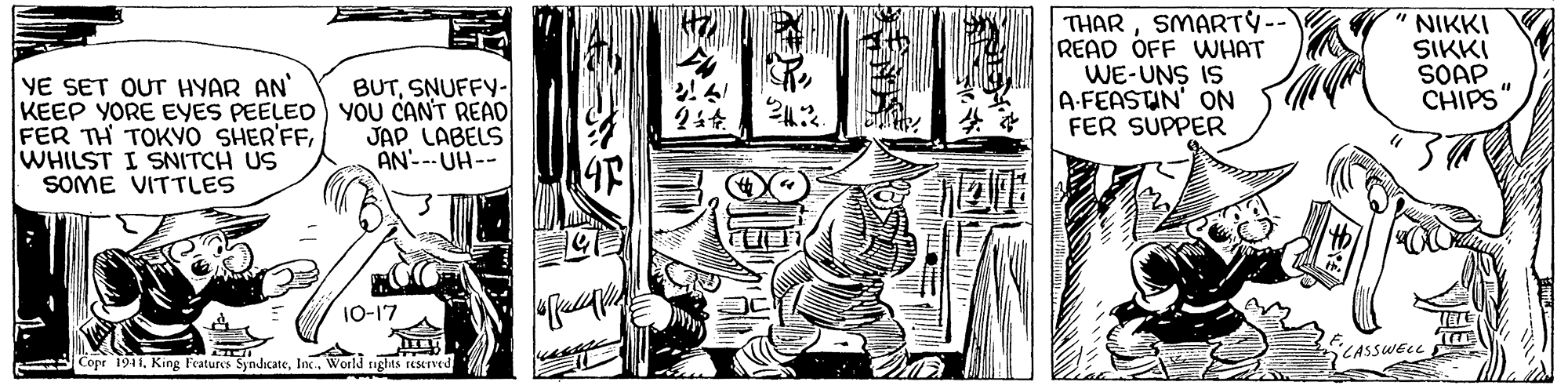 Style OCR: THARSMARTY-- READ OFF WHAT WE-UNS IS A-FEASTIN' ON FER SUPPER NIKKI SIKKI SOAP . CHIPS". YE SET OUT HYAR AN KEEP YORE EYES PEELED YOU CAN'T READ FER TH TOKVO SHER'FFWHILST I SNITCH US SOME VITTLES BUTSNUFFY- JAP LABELS AN---UH-- 10-17 CASSWELL Copr 1941. King Features SyndicateInc. World rights reerved THARSMARTY-- READ OFF WHAT WE-UNS IS A-FEASTIN' ON FER SUPPER NIKKI SIKKI SOAP . CHIPS". YE SET OUT HYAR AN KEEP YORE EYES PEELED YOU CAN'T READ FER TH TOKVO SHER'FFWHILST I SNITCH US SOME VITTLES BUTSNUFFY- JAP LABELS AN---UH-- 10-17 CASSWELL Copr 1941. King Features SyndicateInc. World rights reerved