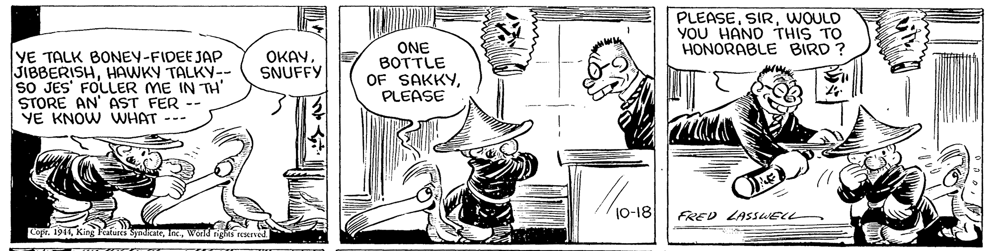Font OCR: PLEASEWOULD YOU HAND THIS TO HONORABLE BIRD ? YE TALK BONEY-FIDEE JAP JIBBERISHHAWKY TALKY-- sO JES' FOLLER ME IN TH' STORE AN' AST FER -- YE KNOW WHAT --- ONE BOTTLE OF SAKKYPLEASE OKAYSNUFFY 10-18 FRED LASSsWEL Copr. 1911World rights reserved PLEASEWOULD YOU HAND THIS TO HONORABLE BIRD ? YE TALK BONEY-FIDEE JAP JIBBERISHHAWKY TALKY-- sO JES' FOLLER ME IN TH' STORE AN' AST FER -- YE KNOW WHAT --- ONE BOTTLE OF SAKKYPLEASE OKAYSNUFFY 10-18 FRED LASSsWEL Copr. 1911King Features SyndicateWorld rights reserved
