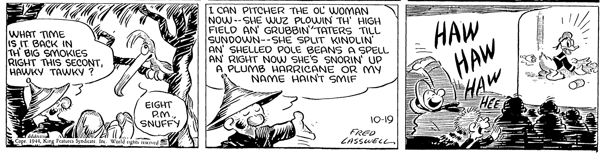 Line art OCR: WHAT TIME IS IT BACK IN TH BIG SMOKIES RIGHT THIS SECONTHAWKY TAWKY ? I CAN PITCHER THE OL WOMAN NOW--SHE WUZ PLOWIN TH' HIGH FIELD AN' GRUBBIN TATERS TILL SUNDOWN--SHE SPLIT KINDLIN' AN' SHELLED POLE BEANS A SPELL AN RIGHT NOW SHE'S SNORIN UP A PLUMB HARRICANE OR MY NAME HAINT SMIF HAW HAW HAW EIGHT P.M. SNUFFY HEE 10-19 Copr. 1944King Features Syndicate. Inc. World righits testrved FRED CASSWELL. WHAT TIME IS IT BACK IN TH BIG SMOKIES RIGHT THIS SECONTHAWKY TAWKY ? I CAN PITCHER THE OL WOMAN NOW--SHE WUZ PLOWIN TH' HIGH FIELD AN' GRUBBIN TATERS TILL SUNDOWN--SHE SPLIT KINDLIN' AN' SHELLED POLE BEANS A SPELL AN RIGHT NOW SHE'S SNORIN UP A PLUMB HARRICANE OR MY NAME HAINT SMIF HAW HAW HAW EIGHT P.M. SNUFFY HEE 10-19 Copr. 1944King Features Syndicate. Inc. World righits testrved FRED CASSWELL.