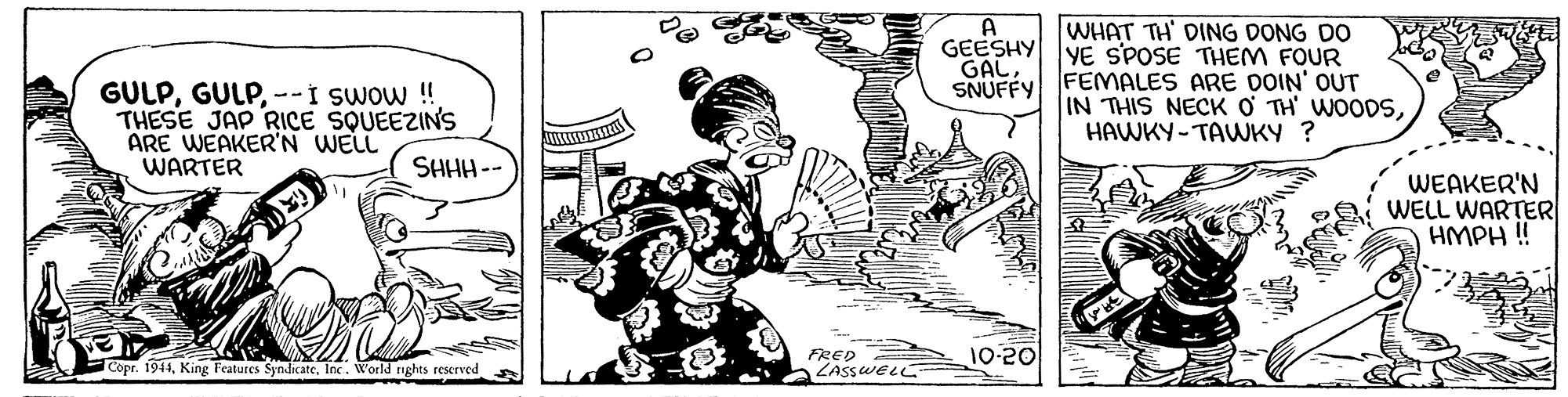 Fictional character OCR: WHAT TH' DING DONG DO GEESHY YE SPOSE THEM FOUR A GAL--I swow ! THESE JAP RICE SQUEEZINS ARE WEAKER'N WELL WARTER SNUFFY FEMALES ARE DOIN' OUT IN THIS NECK O TH' WOODSHAWKY-TAWKY ? SHHH - WEAKER'N WELL WARTER HMPH ! FRED 10-20 Copr. 1944Inc. World re nghts rescrved WHAT TH' DING DONG DO GEESHY YE SPOSE THEM FOUR A GAL--I swow ! THESE JAP RICE SQUEEZINS ARE WEAKER'N WELL WARTER SNUFFY FEMALES ARE DOIN' OUT IN THIS NECK O TH' WOODSHAWKY-TAWKY ? SHHH - WEAKER'N WELL WARTER HMPH ! FRED 10-20 Copr. 1944King Features SyndicateInc. World re nghts rescrved