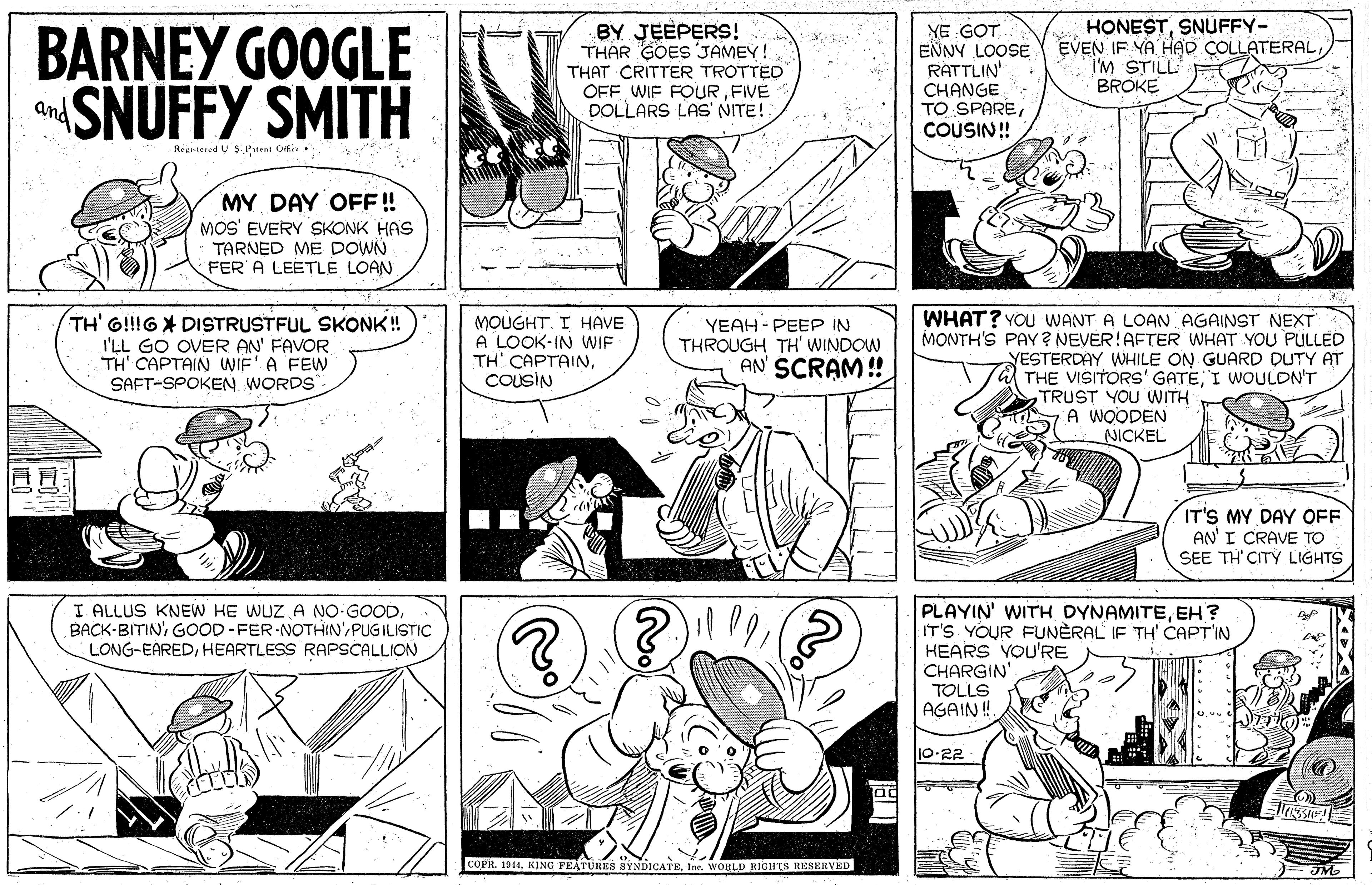 Jaw OCR: BARNEY GOOGLE SNUFFY SMITH BY JEEPERS! THAR GOES JAMEY! THAT CRITTER TROTTED OFF WIF FOURFIVE DOLLARS LAS' NITE! YE GOT ENNY LOOSE RATTLIN' CHANGE TO SPARECOUSIN! HONESTSNUFFY- EVEN IF YA HAD COLLATERAL I'M STILL BROKE and Rezetered U $ Purnt Ofi: MY DAY OFF! MOS' EVERY SKONK HAS TARNED ME DOWN FER A LEETLE LOAN. TH' G!!IG DISTRUSTFUL SKONK! I'LL GO OVER AN' FAVOR TH' CAPTAIN WIF'A FEW SAFT-SPOKEN WORDS MOUGHT. I HAVE A LOOK-IN WIF ??' CAP????COUSIN WHAT? YOu WANT A LOAN AGAINST NEXT MONTH'S PAY? NEVER!AFTER WHAT YOU PULLED YESTERDAY WHILE ON GUARD DUTY AT THE VISITORS' GATEI WOULDN'T TRUST YOU WITH A WOODEN NICKEL YEAH - PEEP IN THROUGH TH' WINDOW AN' SCRAM! IT'S MY DAY OFF AN' I CRAVE TO SEE TH'CITY LIGHTS I ALLUS KNEW HE WUZ A NO-GOODPUGILISTIC LONG-EAREDHEARTLESS RAPSCALLION PLAYIN' WITH DYNAMITEEH? IT'S YOUR FUNÈRAL IF TH' CAPT'IN HEARS YOU'RE CHARGIN TOLLS AGAIN ! 10-22 ag COPH. 1941Ine. WORLD HIGHES RESERVED BARNEY GOOGLE SNUFFY SMITH BY JEEPERS! THAR GOES JAMEY! THAT CRITTER TROTTED OFF WIF FOURFIVE DOLLARS LAS' NITE! YE GOT ENNY LOOSE RATTLIN' CHANGE TO SPARECOUSIN! HONESTSNUFFY- EVEN IF YA HAD COLLATERAL I'M STILL BROKE and Rezetered U $ Purnt Ofi: MY DAY OFF! MOS' EVERY SKONK HAS TARNED ME DOWN FER A LEETLE LOAN. TH' G!!IG DISTRUSTFUL SKONK! I'LL GO OVER AN' FAVOR TH' CAPTAIN WIF'A FEW SAFT-SPOKEN WORDS MOUGHT. I HAVE A LOOK-IN WIF ??' CAP????COUSIN WHAT? YOu WANT A LOAN AGAINST NEXT MONTH'S PAY? NEVER!AFTER WHAT YOU PULLED YESTERDAY WHILE ON GUARD DUTY AT THE VISITORS' GATEI WOULDN'T TRUST YOU WITH A WOODEN NICKEL YEAH - PEEP IN THROUGH TH' WINDOW AN' SCRAM! IT'S MY DAY OFF AN' I CRAVE TO SEE TH'CITY LIGHTS I ALLUS KNEW HE WUZ A NO-GOODGOOD-FER NOTHIN'PUGILISTIC LONG-EAREDHEARTLESS RAPSCALLION PLAYIN' WITH DYNAMITEEH? IT'S YOUR FUNÈRAL IF TH' CAPT'IN HEARS YOU'RE CHARGIN TOLLS AGAIN ! 10-22 ag COPH. 1941KING PRATURES SYNDICATEIne. WORLD HIGHES RESERVED