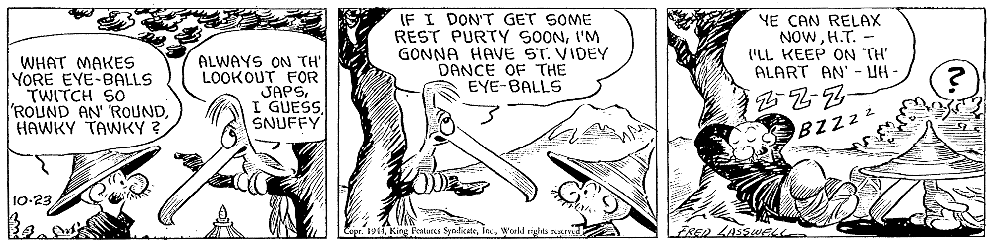 Art OCR: IF I DON'T GET SOME REST PURTY SOONI'M GONNA HAVE ST. VIDEY DANCE OF THE EYE-BALLS YE CAN RELAX NOWH.T. - ('LL KEEP ON TH' ALART AN' - UH - WHAT MAKES YORE EYE-BALLS TWITCH SO ROUND AN' ROUNDHAWKY TAWKY ? ALWAYS ON TH' LOOKOUT FOR JAPSSNUFFY BZZ22 10-23 . King Features SyndicateWorld rights reerved FRED LASSWEL IF I DON'T GET SOME REST PURTY SOONI'M GONNA HAVE ST. VIDEY DANCE OF THE EYE-BALLS YE CAN RELAX NOWH.T. - ('LL KEEP ON TH' ALART AN' - UH - WHAT MAKES YORE EYE-BALLS TWITCH SO ROUND AN' ROUNDHAWKY TAWKY ? ALWAYS ON TH' LOOKOUT FOR JAPSI GUESSSNUFFY BZZ22 10-23 . King Features SyndicateWorld rights reerved FRED LASSWEL