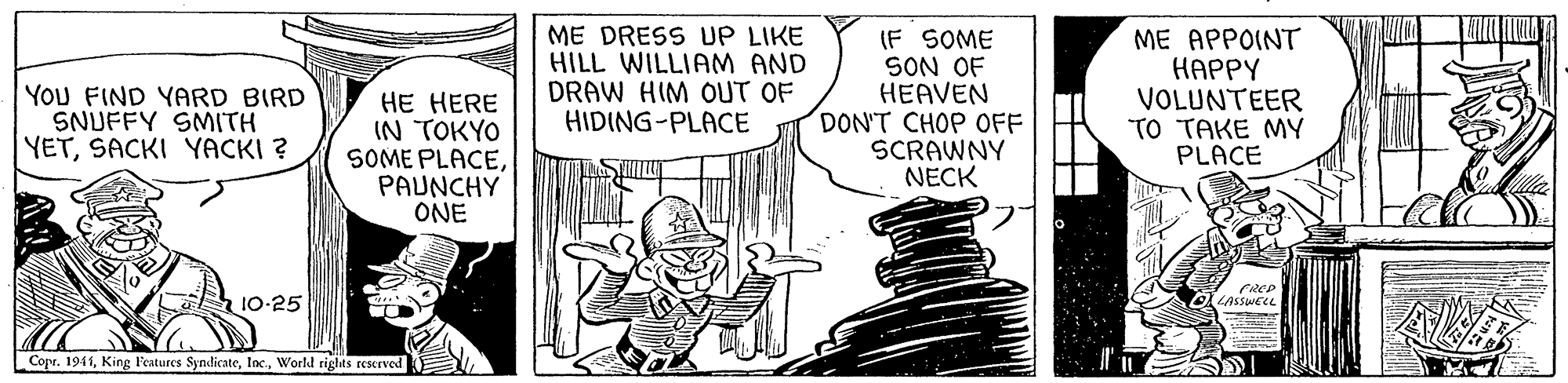 Drawing OCR: ME DRESS UP LIKE HILL WILLIAM AND DRAW HIM OUT OF HIDING-PLACE (F SOME SON OF HEAVEN DON'T CHOP OFF SCRAWNY NECK ME APPOINT ????Y VOLUNTEER TO TAKE MY PLACE YOU FIND YARD BIRD SNUFFY SMITH YETSACKI YACKI ? ?? ?ERE IN TOKYO SOME PLACEPAUNCHY ONE 10-25 LASSWELL Copr. 1941World rights reserved ME DRESS UP LIKE HILL WILLIAM AND DRAW HIM OUT OF HIDING-PLACE (F SOME SON OF HEAVEN DON'T CHOP OFF SCRAWNY NECK ME APPOINT ????Y VOLUNTEER TO TAKE MY PLACE YOU FIND YARD BIRD SNUFFY SMITH YETSACKI YACKI ? ?? ?ERE IN TOKYO SOME PLACEPAUNCHY ONE 10-25 LASSWELL Copr. 1941King l'eatures SyndicateWorld rights reserved
