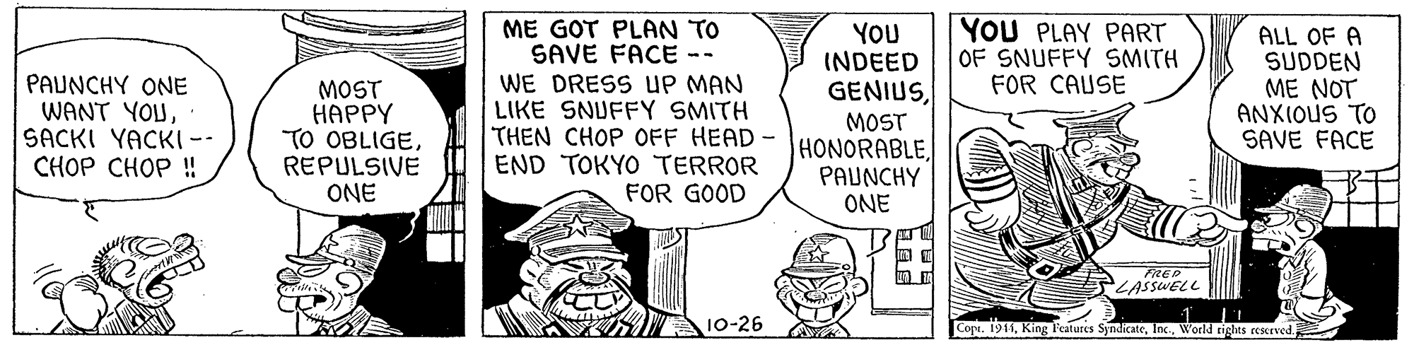Line OCR: YOU PLAY PART OF SNUFFY SMITH FOR CAUSE PAUNCHY ONE WANT YOUSACKI YACKI-- CHOP CHOP ! MOST HAPPY TO OBLIGEREPULSIVE ONE ME GOT PLAN TO SAVE FACE -- WE DRESS uP MAN LIKE SNUFFY SMITH THEN CHOP OFF HEAD END TOKYO TERROR FOR GOOD YOU INDEED GENIUSMOST HONORABLEPAUNCHY ALL OF A SUDDEN ME NOT ANXIOUS TO SAVE FACE ONE FREP LASSWELL SA 10-26 Copt. 1911World tights reserved. YOU PLAY PART OF SNUFFY SMITH FOR CAUSE PAUNCHY ONE WANT YOUSACKI YACKI-- CHOP CHOP ! MOST HAPPY TO OBLIGEREPULSIVE ONE ME GOT PLAN TO SAVE FACE -- WE DRESS uP MAN LIKE SNUFFY SMITH THEN CHOP OFF HEAD END TOKYO TERROR FOR GOOD YOU INDEED GENIUSMOST HONORABLEPAUNCHY ALL OF A SUDDEN ME NOT ANXIOUS TO SAVE FACE ONE FREP LASSWELL SA 10-26 Copt. 1911King Features SyndicateWorld tights reserved.