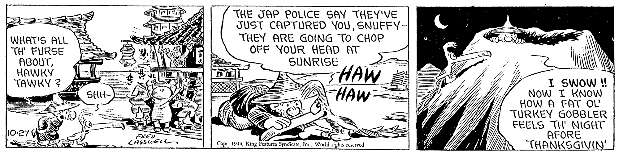 Drawing OCR: WHAT'S ALL TH' FURSE ABOUTHAWKÝ TAWKY ? THE JAP POLICE SAY THEY'VE JUST CAPTURED YOUSNUFFY- THEY ARE GOING TO CHOP OFF YOUR HEAD AT SUNRISE HAW HAW I SWOW ! NOW I KNOW HOW A FAT OL' TURKEY GOBBLER FEELS TH' NIGHT AFORE THANKSGIVIN' SHH- 10-27 FRED LASSUEL Cope 1944World rights reserved WHAT'S ALL TH' FURSE ABOUTHAWKÝ TAWKY ? THE JAP POLICE SAY THEY'VE JUST CAPTURED YOUSNUFFY- THEY ARE GOING TO CHOP OFF YOUR HEAD AT SUNRISE HAW HAW I SWOW ! NOW I KNOW HOW A FAT OL' TURKEY GOBBLER FEELS TH' NIGHT AFORE THANKSGIVIN' SHH- 10-27 FRED LASSUEL Cope 1944King Features SyndicateWorld rights reserved