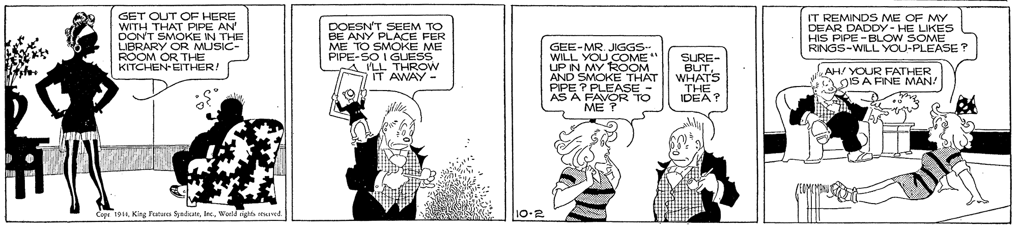 Fictional character OCR: GET OUT OF HERE WITH THAT PIPE AN" DON'T SMOKE IN THE LIBRARY OR MUSIC- ROOM OR THE KITCHEN-EITHER! DOESN'T SEEM TO BE ANY PLACE FER ME TO SMOKE ME PIPE-SO I GUESS A ILL THROW IT AWAY - GEE-MR. JIGGS- WILL YOU COME" UP IN MY ROOM AND SMOKE THAT PIPE ? PLEASE AS A IT REMINDS ME OF MY DEAR DADDY- HE LIKES HIS PIPE - BLOW SOME RINGS-WILL YOU-PLEASE ? SURE- BUTWHATS "THE IDEA? AH/ YOUR FATHER A OIS A FINE MANA ME ? Copr 191World riehts resased 10-2 GET OUT OF HERE WITH THAT PIPE AN" DON'T SMOKE IN THE LIBRARY OR MUSIC- ROOM OR THE KITCHEN-EITHER! DOESN'T SEEM TO BE ANY PLACE FER ME TO SMOKE ME PIPE-SO I GUESS A ILL THROW IT AWAY - GEE-MR. JIGGS- WILL YOU COME" UP IN MY ROOM AND SMOKE THAT PIPE ? PLEASE AS A IT REMINDS ME OF MY DEAR DADDY- HE LIKES HIS PIPE - BLOW SOME RINGS-WILL YOU-PLEASE ? SURE- BUTWHATS "THE IDEA? AH/ YOUR FATHER A OIS A FINE MANA ME ? Copr 191Kiag Fatues SyedikateWorld riehts resased 10-2