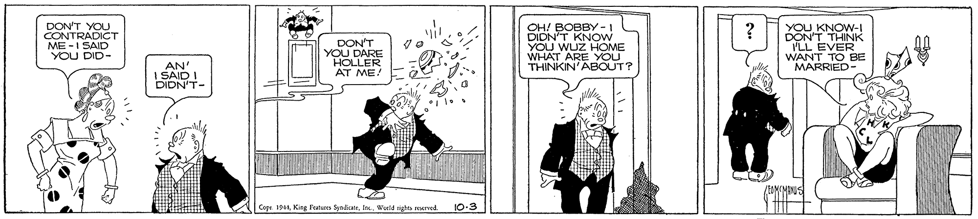 Parallel OCR: DON'T YOU CONTRADICT ME -I SAID YOU DID- DON'T YOU DARE HOLLER AT ME! OH! BOBBY -1 DIDN'T KNOW YOU WUZ HOME WHAT ARE YOU THINKIN'ABOUT? YOU KNOW-I DON'T THINK I'LL EVER WANT TO BE MARRIED- AN I SAID I DIDN'T- Copr. 1944World rights seerved. 10-3 DON'T YOU CONTRADICT ME -I SAID YOU DID- DON'T YOU DARE HOLLER AT ME! OH! BOBBY -1 DIDN'T KNOW YOU WUZ HOME WHAT ARE YOU THINKIN'ABOUT? YOU KNOW-I DON'T THINK I'LL EVER WANT TO BE MARRIED- AN I SAID I DIDN'T- Copr. 1944King Features SyndicateWorld rights seerved. 10-3