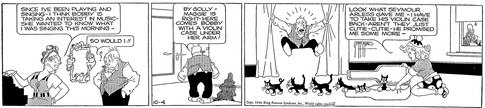 Comics OCR: SINCE IVE BEEN PLAYING AND SINGING-I THINK BOBBY IS BY GOLLY - MAGGIE IS RIGHT- HERE COMES BOBBY WITH A VIOLIN CASE UNDER HER ARM/ LOOK WHAT SEYMOUR ARLESS GAVE ME -I HAVE TO TAKE HIS VIOLIN CASE BACK-ARENT THEY JUST CUTIE -CUTIE-HE PROMISED ME SOME MORE - SHE W AN INONESYONMUSIC- WANTED I WAS SINGING THIS MORNING - SO WOULD I! 10-4 Cope. 1944Warld nghts teiened SINCE IVE BEEN PLAYING AND SINGING-I THINK BOBBY IS BY GOLLY - MAGGIE IS RIGHT- HERE COMES BOBBY WITH A VIOLIN CASE UNDER HER ARM/ LOOK WHAT SEYMOUR ARLESS GAVE ME -I HAVE TO TAKE HIS VIOLIN CASE BACK-ARENT THEY JUST CUTIE -CUTIE-HE PROMISED ME SOME MORE - SHE W AN INONESYONMUSIC- WANTED I WAS SINGING THIS MORNING - SO WOULD I! 10-4 Cope. 1944King Fahures SyndicateWarld nghts teiened