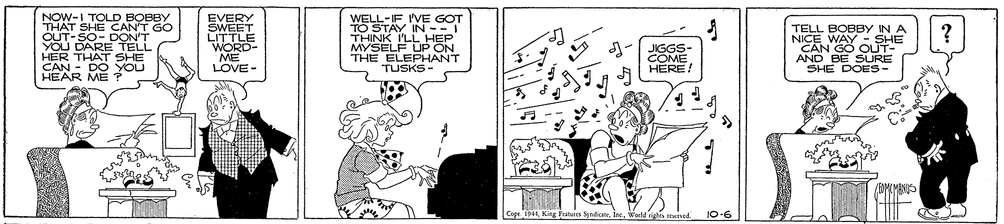 Line art OCR: NOW-I TOLD BOBBY THAT SHE CAN'T GO OUT-SO- DON'T YOU DARE TELL HER THAT SHE CAN - DO YOU HEAR ME ? EVERY SWEET LITTLE WORD- ME LOVE - WELL-IF I'VE GOT STAY IN-- THINK I'LL HEP MYSELF UP ON THE ELEPHANT TUSKS TELL BOBBY IN A NAN OUHE AND BE SURE ? JIGGS- COME HERE! SHE DOES- me (OMLMANUS |Cope. 1941King Fratures Syndicane. Woeld righo seerved. 10-6 NOW-I TOLD BOBBY THAT SHE CAN'T GO OUT-SO- DON'T YOU DARE TELL HER THAT SHE CAN - DO YOU HEAR ME ? EVERY SWEET LITTLE WORD- ME LOVE - WELL-IF I'VE GOT STAY IN-- THINK I'LL HEP MYSELF UP ON THE ELEPHANT TUSKS TELL BOBBY IN A NAN OUHE AND BE SURE ? JIGGS- COME HERE! SHE DOES- me (OMLMANUS |Cope. 1941King Fratures Syndicane. Woeld righo seerved. 10-6