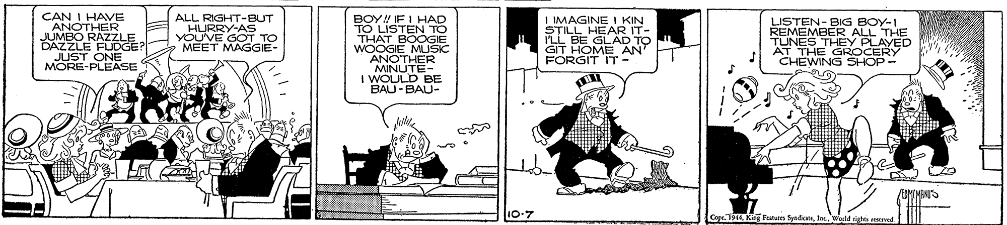 Illustration OCR: CAN I HAVE ANOTHER JUMBO RAZZLE DAZZLE FLUDGE JUST ONE MORE-PLEASE ALL RIGHT-BUT HURRY-AS YOU'VE GOT TO MEET MAGGIE- BOY! IF I HAD LISTEN TO THAT BOOGIE WOOGIE MUSIC ANOTHER MINUTE- I WOULD BE BAU-BAU- I IMAGINE I KIN STILL HEAR IT- I'LL BE GLÄD TO GIT HOME AN FORGIT IT - LISTEN- BIG BOY-I REMEMBER ALL THE TUNES THEY PLAYED AT THE GROCERY CHEWING SHOP- (MINIS 10-7 CopeWold sights reserved CAN I HAVE ANOTHER JUMBO RAZZLE DAZZLE FLUDGE JUST ONE MORE-PLEASE ALL RIGHT-BUT HURRY-AS YOU'VE GOT TO MEET MAGGIE- BOY! IF I HAD LISTEN TO THAT BOOGIE WOOGIE MUSIC ANOTHER MINUTE- I WOULD BE BAU-BAU- I IMAGINE I KIN STILL HEAR IT- I'LL BE GLÄD TO GIT HOME AN FORGIT IT - LISTEN- BIG BOY-I REMEMBER ALL THE TUNES THEY PLAYED AT THE GROCERY CHEWING SHOP- (MINIS 10-7 CopeKing Features SyndicateWold sights reserved