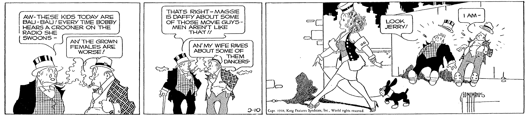 Illustration OCR: THATS RIGHT-MAGGIE IS DAFFY ABOUT SOME OF THOSE MOVIE GUYS- MEN AREN'T LIKE THAT I/ I AM- AW-THESE KIDS TODAY ARE BAU-BAU/EVERY TIME BOBBY HEARS A CROONER ON THE RADIO SHE SWOONS - LOOK JERRY AN' THE GROWN FEMALES ARE WORSE! AN' MY WIFE RAVES ABOUT SOME OF THEM DANCERS Do D:10 Cupe. 19aWerld nghts reeived. THATS RIGHT-MAGGIE IS DAFFY ABOUT SOME OF THOSE MOVIE GUYS- MEN AREN'T LIKE THAT I/ I AM- AW-THESE KIDS TODAY ARE BAU-BAU/EVERY TIME BOBBY HEARS A CROONER ON THE RADIO SHE SWOONS - LOOK JERRY AN' THE GROWN FEMALES ARE WORSE! AN' MY WIFE RAVES ABOUT SOME OF THEM DANCERS Do D:10 Cupe. 19aKing reatures SyndcnWerld nghts reeived.