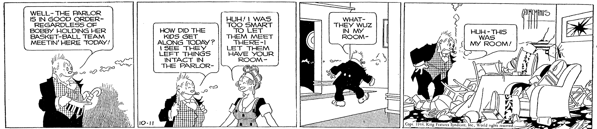 Illustration OCR: WELL-THE PARLOR IS IN GOOD ORDER- REGARDLESS OF BOBBY HOLDING HER BASKET-BALL TEAM MEETIN' HERE TODAY! HUH! I WAS TOO SMART TO LET THEM MEET THERE-I LET THEM HAVE YOUR ROOM- WHAT- THEY WUZ IN MY ROOM- HOW DID THE KIDS GET ALONG TODAY? SEE THEy LEFT THINGS INTACT IN THE PARLOR- HUH- THIS WAS MY ROOM! 10-11 Copr. 19 WELL-THE PARLOR IS IN GOOD ORDER- REGARDLESS OF BOBBY HOLDING HER BASKET-BALL TEAM MEETIN' HERE TODAY! HUH! I WAS TOO SMART TO LET THEM MEET THERE-I LET THEM HAVE YOUR ROOM- WHAT- THEY WUZ IN MY ROOM- HOW DID THE KIDS GET ALONG TODAY? SEE THEy LEFT THINGS INTACT IN THE PARLOR- HUH- THIS WAS MY ROOM! 10-11 Copr. 19