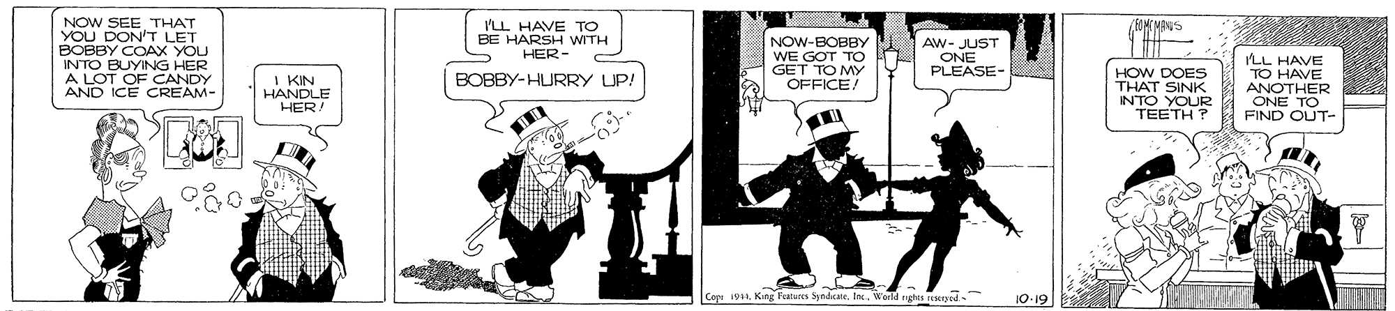 Fiction OCR: NOW SEE THAT YOU DON'T LET BOBBY COAX YOU INTO BUYING HER LOT OF CANDY AND ICE CREAM- ILL HAVE TO BE HARSH WITH HER- NOW-BOBBY WE GOT TO GET TO MY OFFICE! AW- JUST ONE PLEASE- HOW DOES THAT SINK NTO YOUR TEETH ? ILL HAVE TO HAVE ANOTHER ONE TO FIND OUT- BOBBY-HURRY UP! I KIN HANDLE HER! Cope 191King ature Syndicate. Inc. World nghis reMyed. 10-19 NOW SEE THAT YOU DON'T LET BOBBY COAX YOU INTO BUYING HER LOT OF CANDY AND ICE CREAM- ILL HAVE TO BE HARSH WITH HER- NOW-BOBBY WE GOT TO GET TO MY OFFICE! AW- JUST ONE PLEASE- HOW DOES THAT SINK NTO YOUR TEETH ? ILL HAVE TO HAVE ANOTHER ONE TO FIND OUT- BOBBY-HURRY UP! I KIN HANDLE HER! Cope 191King ature Syndicate. Inc. World nghis reMyed. 10-19