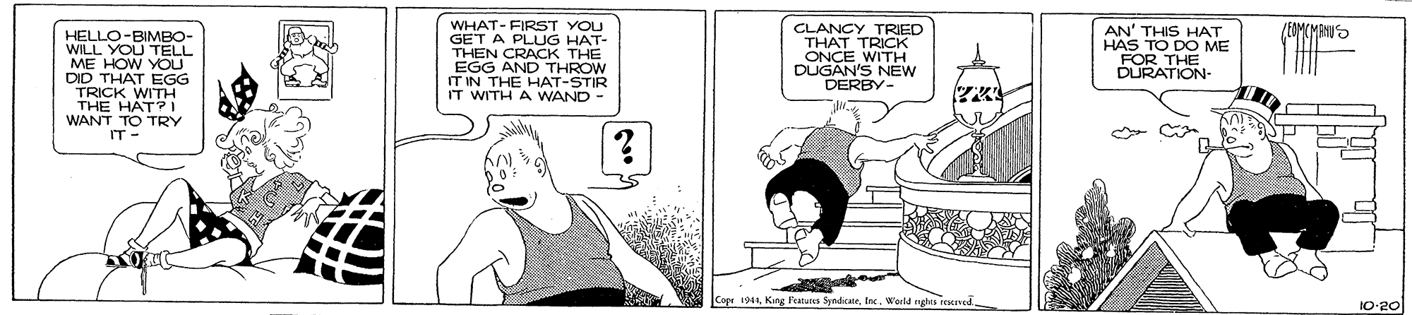 Comic book OCR: HELLO-BIMBO- WILL YOU TELL ME HOW YOU DID THAT EGG TRICK WITH THE HÁT?I WANT TO TRY IT- WHAT- FIRST YOU GET A PLUG HAT- THEN CRACK THE EGG AND THROW IT IN THE HAT-STIR IT WITH A WAND - CLANCY TRIED THAT TRICK ONCE WITH DUGAN'S NEW DERBY- AN' THIS HAT HAS TO DO ME FOR THE DURATION- Copr 1941World nghts reserved. 10-20 HELLO-BIMBO- WILL YOU TELL ME HOW YOU DID THAT EGG TRICK WITH THE HÁT?I WANT TO TRY IT- WHAT- FIRST YOU GET A PLUG HAT- THEN CRACK THE EGG AND THROW IT IN THE HAT-STIR IT WITH A WAND - CLANCY TRIED THAT TRICK ONCE WITH DUGAN'S NEW DERBY- AN' THIS HAT HAS TO DO ME FOR THE DURATION- Copr 1941King Features SyndicateWorld nghts reserved. 10-20