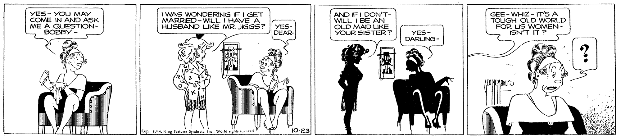 Art OCR: YES- YOU MAY COME IN AND ASK ME A QUESTION- BOBBY- I WAS MARRISO ING IF I GET HUSBAND LIKE MR JIGGS? AND IF I DON'T- WILL I BE AN OLD MAID LIKE YOUR SISTER? GEE - WHIZ - IT'S A TOUGH OLD WORLD FOR US WOMEN- ISN'T IT P I HAVE A YES- DEAR- YES- DARLING- Cage 19aIn. Werkd 10-23 YES- YOU MAY COME IN AND ASK ME A QUESTION- BOBBY- I WAS MARRISO ING IF I GET HUSBAND LIKE MR JIGGS? AND IF I DON'T- WILL I BE AN OLD MAID LIKE YOUR SISTER? GEE - WHIZ - IT'S A TOUGH OLD WORLD FOR US WOMEN- ISN'T IT P I HAVE A YES- DEAR- YES- DARLING- Cage 19aKing fututs SynduIn. Werkd 10-23