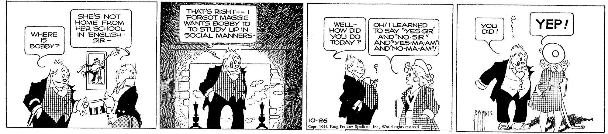 Monochrome OCR: THAT'S RIGHT--I FORGOT MAGGIE WANTS SHE'S NOT HOME FROM HER SCHOOL IN ENGLISH- SIR - TO YEP! WELL- HOW DID YOU DO TODAY ? OH! I LEARNED TO SAY "YES-SIR AND NO-SIR" ANDYES-MAAM" AND'NO-MA-AM"! TO STUN DO IN SOCIAL MANNERS- YOU DID! WHERE IS BOBBY? 10-26 Copr. 1944Warld nyhis reeve THAT'S RIGHT--I FORGOT MAGGIE WANTS SHE'S NOT HOME FROM HER SCHOOL IN ENGLISH- SIR - TO YEP! WELL- HOW DID YOU DO TODAY ? OH! I LEARNED TO SAY "YES-SIR AND NO-SIR" ANDYES-MAAM" AND'NO-MA-AM"! TO STUN DO IN SOCIAL MANNERS- YOU DID! WHERE IS BOBBY? 10-26 Copr. 1944King Features SyndRateWarld nyhis reeve