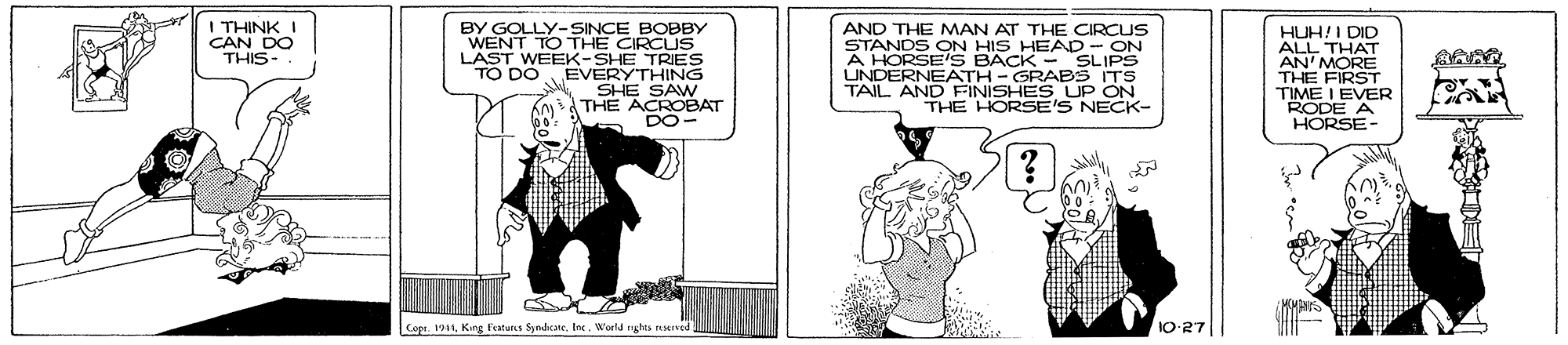 Art OCR: I THINK I CAN DO THIS- BY GOLLY- SINCE BOBBY WENT TO THE CIRCUS LAST WEEK-SHE TRIES TO DOBEVERYTHING SHE SAW THE ACROBAT DO- AND THE MAN AT THE CIRCUS STANDS ON HIS HEAD- ON A HORSE'S BACK - SLIPS UNDERNEATH-GRABS ITS TAIL AND FFINISHES UP ON THE HORSE'S NECK- HUH!I DID ALL THAT AN' MORE THE FIRST TIME I EVER RODE A HORSE- Cope. 191 King Featurs Syndicate. tnc. World nghts reseIved 10-27 I THINK I CAN DO THIS- BY GOLLY- SINCE BOBBY WENT TO THE CIRCUS LAST WEEK-SHE TRIES TO DOBEVERYTHING SHE SAW THE ACROBAT DO- AND THE MAN AT THE CIRCUS STANDS ON HIS HEAD- ON A HORSE'S BACK - SLIPS UNDERNEATH-GRABS ITS TAIL AND FFINISHES UP ON THE HORSE'S NECK- HUH!I DID ALL THAT AN' MORE THE FIRST TIME I EVER RODE A HORSE- Cope. 191 King Featurs Syndicate. tnc. World nghts reseIved 10-27