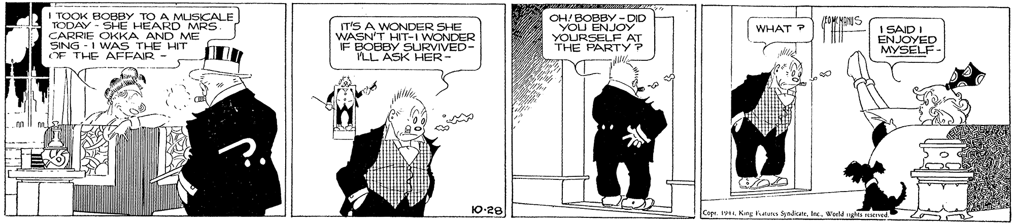 Adaptation OCR: I TOOK BOBBY TO A MUSICALE TODAY - SHE HEARD MRS. CARRIE OKKA AND ME SING - I WAS THE HIT OF THE AFFAIR- OH/ BOBBY - DID YOU ENJOY YOURSELF AT THE PARTY ? FOME MANUS IT'S A WONDER SHE WASN'T HIT-I WONDER IF BOBBY SURVIVED- PLL ASK HER- I SAID I ENJOYED MYSELF- WHAT ? ml 10-28 Copr. 191World nghts reserned I TOOK BOBBY TO A MUSICALE TODAY - SHE HEARD MRS. CARRIE OKKA AND ME SING - I WAS THE HIT OF THE AFFAIR- OH/ BOBBY - DID YOU ENJOY YOURSELF AT THE PARTY ? FOME MANUS IT'S A WONDER SHE WASN'T HIT-I WONDER IF BOBBY SURVIVED- PLL ASK HER- I SAID I ENJOYED MYSELF- WHAT ? ml 10-28 Copr. 191King atutes SyndicateWorld nghts reserned