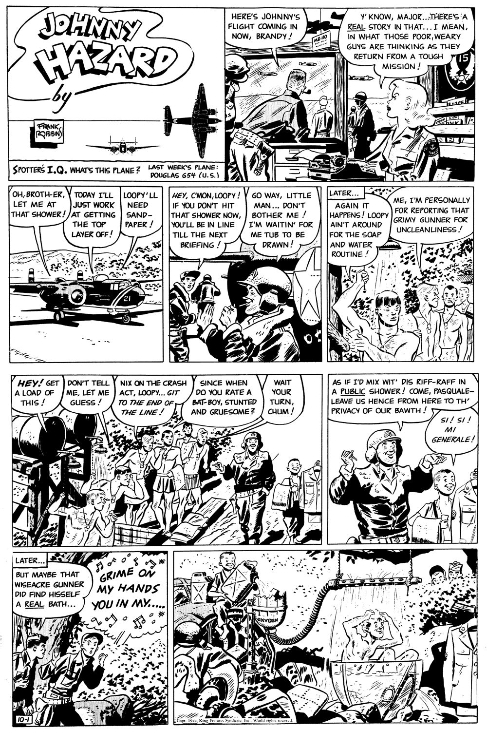 Style OCR: JOHNNY2 WAZARD by- HERE'S JOHNNY'S Y' KNOWMAJOR..THERES A REAL STORY IN THAT...I MEANWEARY FLIGHT COMING IN NOWBRANDY! ME MO GUYS ARE THINKING AS THEY RETURN FROM A TOUGH r15 MISSION ! FRANK OBBIN SPOTTERS I.Q. WHATS THIS PLANE ? LAST WEEK'S PLANE: POUGLAS 654 (u.S.) LATER... OHY TODAY I'LL LET ME AT HEYLOOPY! LOOPY'LL GO WAYLITTLE MEI'M PERSONALLY JUST WORK MAN ... DON'T ??THER ME / AGAIN IT HAPPENS! LOOPY FOR REPORTING THAT AIN'T AROUND FOR THE SOAP NEED IF YOU DON'T HIT THAT SHOWER!JAT GETTING THAT SHOWER NOWYOU'LL BE IN LINE TILL THE NEXT BRIEFING ! SAND- GRIMY GUNNER FOR UNCLEANLINESS. THE TOP PAPER ! I'M WAITIN' FOR LAYER OFF! ME TUB TO BE DRAWN! AND WATER ROUTINE! AS IF I'D MIX WIT' DIS RIFF-RAFF IN A PUBLIC SHOWER! COMEPASQUALE- LEAVE US HENCE FROM HERE TO TH' PRIVACY OF OUR BAWTH ! HEY! GET DON'T TELL A LOAD OF NIX ON THE CRASH SINCE WHEN DO YOU RATE A WAIT MELET ME ACTLOOPY... GIT YOUR TURNCHUM! THIS ! BAT-BOYSTUNTED AND GRUESOME? GUESS ! TO THE END OFM THE LINE ! SI! SI ! MI GENERALE! LATER... GRIME ON My HANDS YOU IN MY.... BUT MAYBE THAT WISEACRE GUNNER DID FIND HISSELF A REAL BATH... 10-1 Cope. 1944 King Featurs SyndicukIn. World nghta d JOHNNY2 WAZARD by- HERE'S JOHNNY'S Y' KNOWMAJOR..THERES A REAL STORY IN THAT...I MEANIN WHAT THOSE POORWEARY FLIGHT COMING IN NOWBRANDY! ME MO GUYS ARE THINKING AS THEY RETURN FROM A TOUGH r15 MISSION ! FRANK OBBIN SPOTTERS I.Q. WHATS THIS PLANE ? LAST WEEK'S PLANE: POUGLAS 654 (u.S.) LATER... OHY TODAY I'LL LET ME AT HEYLOOPY! LOOPY'LL GO WAYLITTLE MEI'M PERSONALLY JUST WORK MAN ... DON'T ??THER ME / AGAIN IT HAPPENS! LOOPY FOR REPORTING THAT AIN'T AROUND FOR THE SOAP NEED IF YOU DON'T HIT THAT SHOWER!JAT GETTING THAT SHOWER NOWYOU'LL BE IN LINE TILL THE NEXT BRIEFING ! SAND- GRIMY GUNNER FOR UNCLEANLINESS. THE TOP PAPER ! I'M WAITIN' FOR LAYER OFF! ME TUB TO BE DRAWN! AND WATER ROUTINE! AS IF I'D MIX WIT' DIS RIFF-RAFF IN A PUBLIC SHOWER! COMEPASQUALE- LEAVE US HENCE FROM HERE TO TH' PRIVACY OF OUR BAWTH ! HEY! GET DON'T TELL A LOAD OF NIX ON THE CRASH SINCE WHEN DO YOU RATE A WAIT MELET ME ACTLOOPY... GIT YOUR TURNCHUM! THIS ! BAT-BOYSTUNTED AND GRUESOME? GUESS ! TO THE END OFM THE LINE ! SI! SI ! MI GENERALE! LATER... GRIME ON My HANDS YOU IN MY.... BUT MAYBE THAT WISEACRE GUNNER DID FIND HISSELF A REAL BATH... 10-1 Cope. 1944 King Featurs SyndicukIn. World nghta d