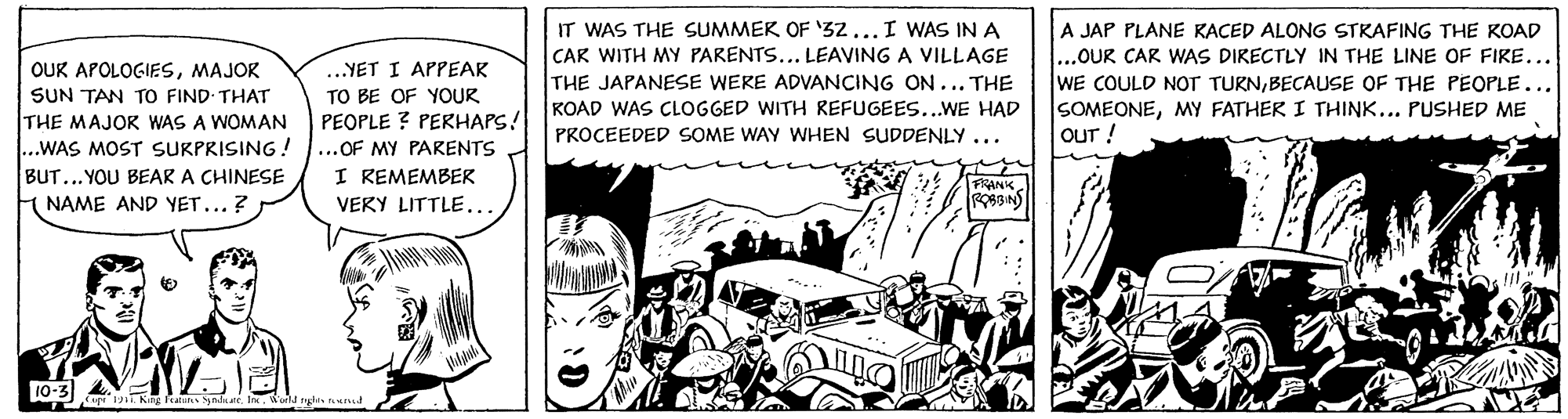 Publication OCR: OUK APOLOGIESMAJOR SUN TAN TO FIND THAT THE MAJOR WAS A WOMAN .WAS MOST SURPRISING! IT WAS THE SUMMER OF '32...I WAS INA CAR WITH MY PARENTS... LEAVING A VILLAGE THE JAPANESE WEKE ADVANCING ON... THE KOAD WAS CLOGGED WITH REFUGEES..WE HAD A JAP PLANE KACED ALONG STRAFING THE KOAD ...OUR CAR WAS DIRECTLY IN THE LINE OF FIRE... WE COULD NOT TURNBECAUSE OF THE PEOPLE... SOMEONEMY FATHER I THINK... PUSHED ME OUT! .YET I APPEAR TO BE OF YOUR PEOPLE ? PERHAPS! ...OF MY PARENTS I REMEMBER VERY LITTLE.….. PROCEEDED SOME WAY WHEN SUDDENLY ... BUT...YOU BEAR A CHINESE FRANK. H NAME AND YET... ? 10-3) a ylne. In.a nhis und OUK APOLOGIESMAJOR SUN TAN TO FIND THAT THE MAJOR WAS A WOMAN .WAS MOST SURPRISING! IT WAS THE SUMMER OF '32...I WAS INA CAR WITH MY PARENTS... LEAVING A VILLAGE THE JAPANESE WEKE ADVANCING ON... THE KOAD WAS CLOGGED WITH REFUGEES..WE HAD A JAP PLANE KACED ALONG STRAFING THE KOAD ...OUR CAR WAS DIRECTLY IN THE LINE OF FIRE... WE COULD NOT TURNBECAUSE OF THE PEOPLE... SOMEONEMY FATHER I THINK... PUSHED ME OUT! .YET I APPEAR TO BE OF YOUR PEOPLE ? PERHAPS! ...OF MY PARENTS I REMEMBER VERY LITTLE.….. PROCEEDED SOME WAY WHEN SUDDENLY ... BUT...YOU BEAR A CHINESE FRANK. H NAME AND YET... ? 10-3) a ylne. In.a nhis und