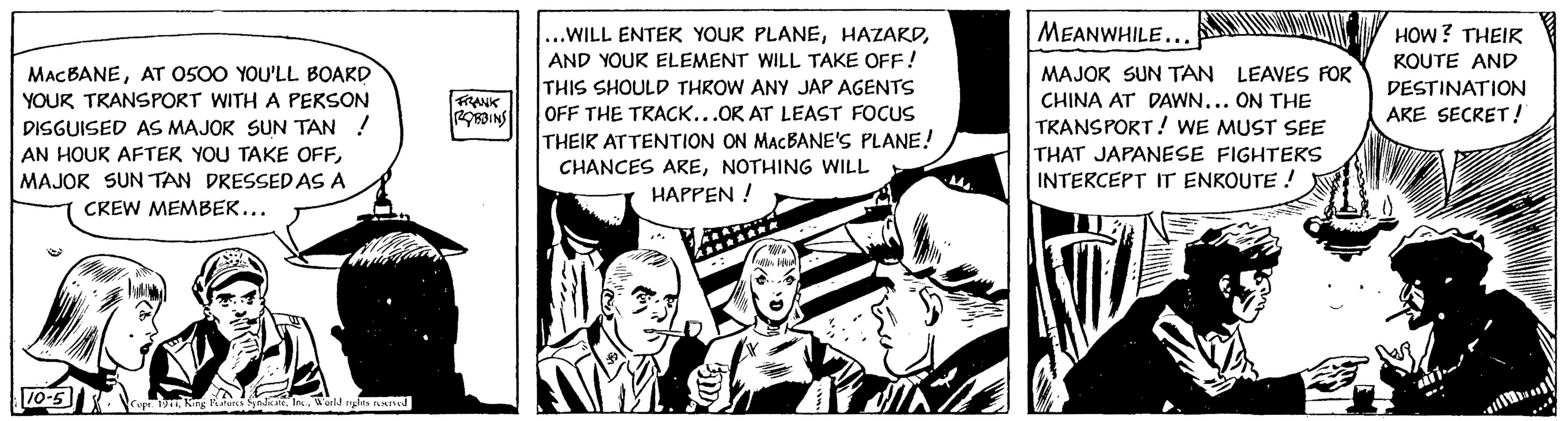 Fictional character OCR: MACBANEAT 0500 YOU'LL BOARD YOUR TRANSPORT WITH A PERSON DISGUISED AS MAJOR SUN TAN ! AN HOUR AFTER YOU TAKE OFFMAJOR SUN TAN DRESSED AS A CREW MEMBER... 10-5 JANV Copr. 1911World rights reserved FRANK ROBBINS ...WILL ENTER YOUR PLANEAND YOUR ELEMENT WILL TAKE OFF! THIS SHOULD THROW ANY JAP AGENTS OFF THE TRACK...OR AT LEAST FOCUS THEIR ATTENTION ON MACBANE'S PLANE! CHANCES ARENOTHING WILL HAPPEN! **//w Fuller Dikial Even MEANWHILE... MAJOR SUN TAN LEAVES FOR CHINA AT DAWN... ON THE TRANSPORT! WE MUST SEE THAT JAPANESE FIGHTERS INTERCEPT IT ENROUTE ! HOW? THEIR KOUTE AND DESTINATION ARE SECRET! MACBANEAT 0500 YOU'LL BOARD YOUR TRANSPORT WITH A PERSON DISGUISED AS MAJOR SUN TAN ! AN HOUR AFTER YOU TAKE OFFMAJOR SUN TAN DRESSED AS A CREW MEMBER ... 10-5 JANV Copr . 1911King Features SyndicateWorld rights reserved FRANK ROBBINS ... WILL ENTER YOUR PLANEAND YOUR ELEMENT WILL TAKE OFF ! THIS SHOULD THROW ANY JAP AGENTS OFF THE TRACK ... OR AT LEAST FOCUS THEIR ATTENTION ON MACBANE'S PLANE ! CHANCES ARENOTHING WILL HAPPEN ! ** // w Fuller Dikial Even MEANWHILE ... MAJOR SUN TAN LEAVES FOR CHINA AT DAWN ... ON THE TRANSPORT ! WE MUST SEE THAT JAPANESE FIGHTERS INTERCEPT IT ENROUTE ! HOW ? THEIR KOUTE AND DESTINATION ARE SECRET !