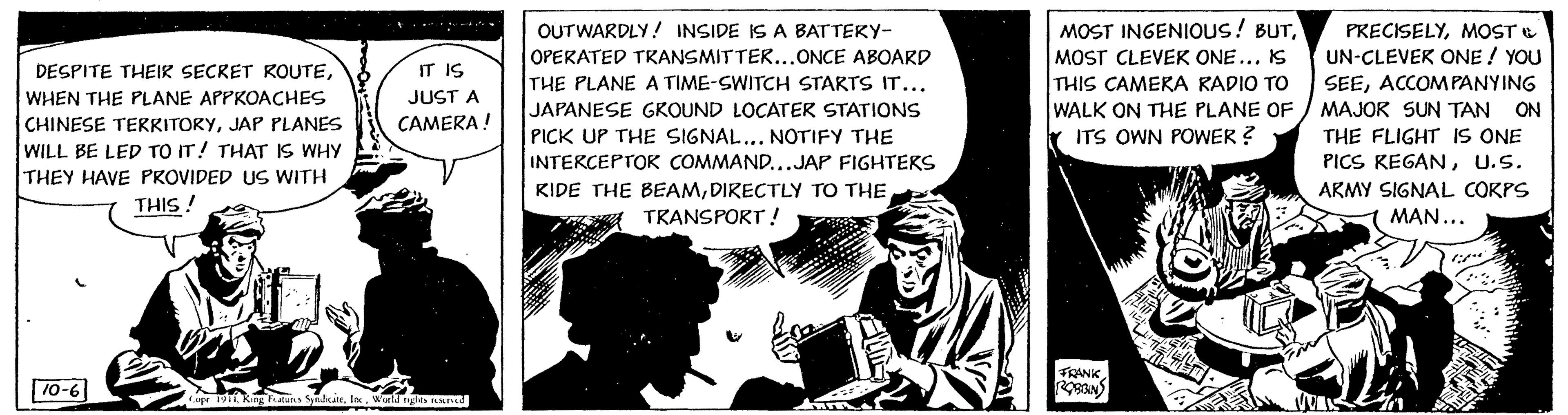 Comic book OCR: DESPITE THEIR SECRET ROUTEWHEN THE PLANE APPROACHES CHINESE TERRITORYJAP PLANES WILL BE LED TO IT! THAT IS WHY THEY HAVE PROVIDED US WITH THIS! 10-6 IT IS JUST A CAMERA ! Copr 1911World rights reserved OUTWARDLY! INSIDE IS A BATTERY- OPERATED TRANSMITTER... ONCE ABOARD THE PLANE A TIME-SWITCH STARTS IT... JAPANESE GROUND LOCATER STATIONS PICK UP THE SIGNAL... NOTIFY THE INTERCEPTOR COMMAND...JAP FIGHTERS KIDE THE BEAMDIRECTLY TO THE TRANSPORT! MOST INGENIOUS! BUTMOST CLEVER ONE... IS THIS CAMERA RADIO TO WALK ON THE PLANE OF ITS OWN POWER? FRANK ROBBIN ILI PRECISELYMOST UN-CLEVER ONE! YOU SEEACCOMPANYING MAJOR SUN TAN ON THE FLIGHT IS ONE PICS KEGANU.S. ARMY SIGNAL CORPS MAN... DESPITE THEIR SECRET ROUTEWHEN THE PLANE APPROACHES CHINESE TERRITORYJAP PLANES WILL BE LED TO IT ! THAT IS WHY THEY HAVE PROVIDED US WITH THIS ! 10-6 IT IS JUST A CAMERA ! Copr 1911King Features SyndicateWorld rights reserved OUTWARDLY ! INSIDE IS A BATTERY OPERATED TRANSMITTER ... ONCE ABOARD THE PLANE A TIME - SWITCH STARTS IT ... JAPANESE GROUND LOCATER STATIONS PICK UP THE SIGNAL ... NOTIFY THE INTERCEPTOR COMMAND ... JAP FIGHTERS KIDE THE BEAMDIRECTLY TO THE TRANSPORT ! MOST INGENIOUS ! BUTMOST CLEVER ONE ... IS THIS CAMERA RADIO TO WALK ON THE PLANE OF ITS OWN POWER ? FRANK ROBBIN ILI PRECISELYMOST UN - CLEVER ONE ! YOU SEEACCOMPANYING MAJOR SUN TAN ON THE FLIGHT IS ONE PICS KEGANU.S. ARMY SIGNAL CORPS MAN ...
