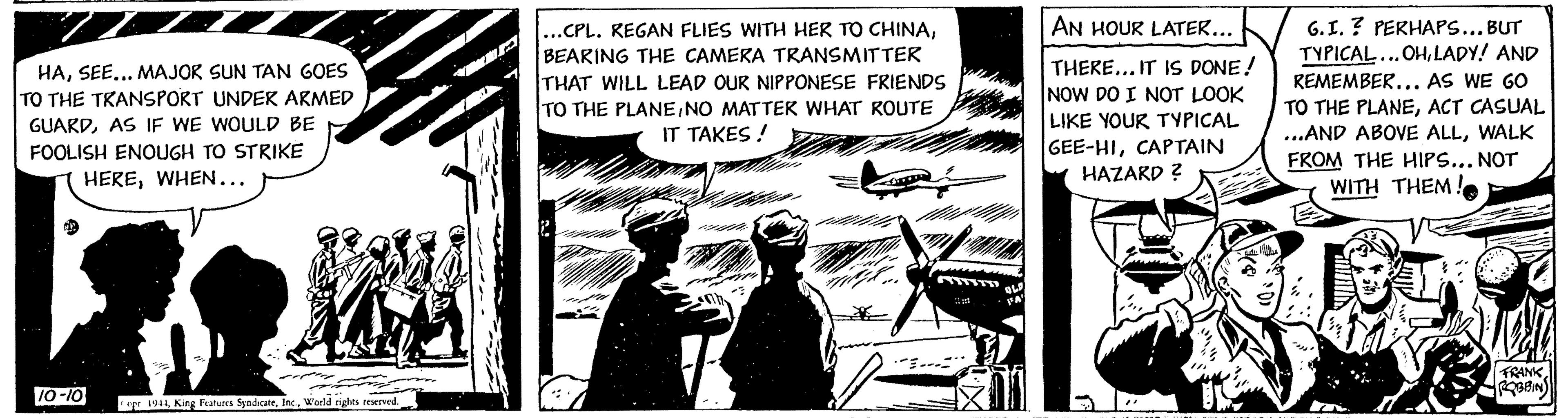 Line art OCR: HASEE... MAJOR SUN TAN GOES TO THE TRANSPORT UNDER ARMED GUARDAS IF WE WOULD BE FOOLISH ENOUGH TO STRIKE HEREWHEN... 10-10 opr 1944W'orld rights reserved. ...CPL. KEGAN FLIES WITH HER TO CHINABEARING THE CAMERA TRANSMITTER THAT WILL LEAD OUR NIPPONESE FRIENDS TO THE PLANENO MATTER WHAT ROUTE IT TAKES! ### OLS FA' AN HOUR LATER... THERE... IT IS DONE! NOW DO I NOT LOOK LIKE YOUR TYPICAL GEE-HICAPTAIN HAZARD ? dada G.I.? PERHAPS... BUT TYPICAL... OHLADY! AND REMEMBER... AS WE GO TO THE PLANEACT CASUAL ...AND ABOVE ALLWALK FROM THE HIPS... NOT WITH THEM! El FRANK ROBBIN HASEE ... MAJOR SUN TAN GOES TO THE TRANSPORT UNDER ARMED GUARDAS IF WE WOULD BE FOOLISH ENOUGH TO STRIKE HEREWHEN ... 10-10 opr 1944King Features SyndicateW'orld rights reserved . ... CPL . KEGAN FLIES WITH HER TO CHINABEARING THE CAMERA TRANSMITTER THAT WILL LEAD OUR NIPPONESE FRIENDS TO THE PLANENO MATTER WHAT ROUTE IT TAKES ! ### OLS FA ' AN HOUR LATER ... THERE ... IT IS DONE ! NOW DO I NOT LOOK LIKE YOUR TYPICAL GEE - HICAPTAIN HAZARD ? dada G.I. ? PERHAPS ... BUT TYPICAL ... OHLADY ! AND REMEMBER ... AS WE GO TO THE PLANEACT CASUAL ... AND ABOVE ALLWALK FROM THE HIPS ... NOT WITH THEM ! El FRANK ROBBIN