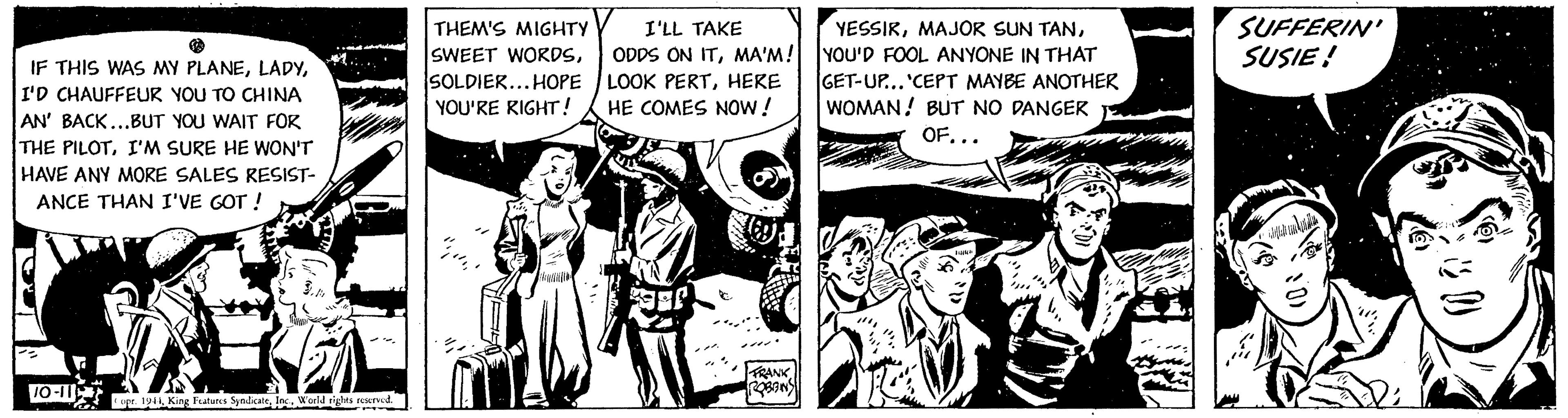 Parallel OCR: IF THIS WAS MY PLANEI'D CHAUFFEUR YOU TO CHINA AN' BACK...BUT YOU WAIT FOR THE PILOTI'M SURE HE WON'T HAVE ANY MORE SALES RESIST- ANCE THAN I'VE GOT ! 10-11 B opr. 1944World rights reserved. THEM'S MIGHTY SWEET WORDSSOLDIER...HOPE YOU'RE RIGHT! "/"" I'LL TAKE ODDS ON ITMA'M! LOOK PERTHERE HE COMES NOW! FRANK ROBENS YESSIRYOU'D FOOL ANYONE IN THAT GET-UP... 'CEPT MAYBE ANOTHER WOMAN! BUT NO DANGER OF... SUFFERIN' SUSIE! M IF THIS WAS MY PLANEI'D CHAUFFEUR YOU TO CHINA AN ' BACK ... BUT YOU WAIT FOR THE PILOTI'M SURE HE WON'T HAVE ANY MORE SALES RESIST ANCE THAN I'VE GOT ! 10-11 B opr . 1944King Features SyndicateWorld rights reserved . THEM'S MIGHTY SWEET WORDSSOLDIER ... HOPE YOU'RE RIGHT ! " / "" I'LL TAKE ODDS ON ITMA'M ! LOOK PERTHERE HE COMES NOW ! FRANK ROBENS YESSIRMAJOR SUN TANYOU'D FOOL ANYONE IN THAT GET - UP ... ' CEPT MAYBE ANOTHER WOMAN ! BUT NO DANGER OF ... SUFFERIN ' SUSIE ! M