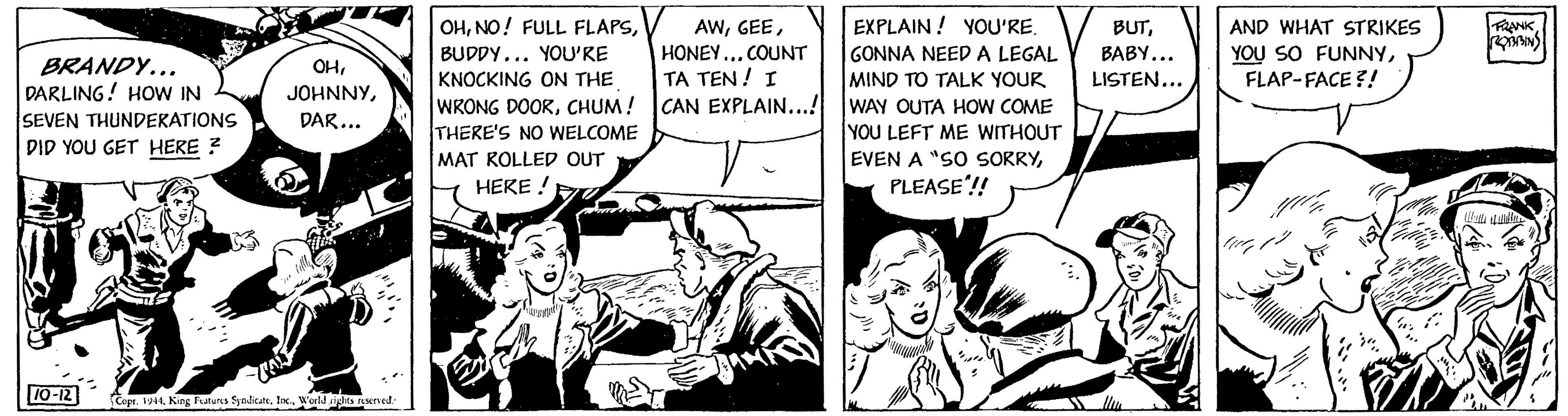 Sharing OCR: BRANDY... DARLING! HOW IN SEVEN THUNDERATIONS DID YOU GET HERE ? OHDAR... 10-12 OHBUDDY... YOU'RE KNOCKING ON THE WRONG DOORCHUM ! THERE'S NO WELCOME Copr. 1944World rights reserved. MAT ROLLED OUT HERE ! AWHONEY... COUNT TA TEN! I CAN EXPLAIN...! EVEN A "SO SORRYWONO expe EXPLAIN! YOU'RE. GONNA NEED A LEGAL MIND TO TALK YOUR WAY OUTA HOW COME YOU LEFT ME WITHOUT BUTBABY... LISTEN... PLEASE!! AND WHAT STRIKES YOU SO FUNNYFLAP-FACE?! FRANK ROBBING BRANDY ... DARLING ! HOW IN SEVEN THUNDERATIONS DID YOU GET HERE ? OHDAR ... 10-12 OHNO ! FULL FLAPSBUDDY ... YOU'RE KNOCKING ON THE WRONG DOORCHUM ! THERE'S NO WELCOME Copr . 1944King Features SyndicateWorld rights reserved . MAT ROLLED OUT HERE ! AWHONEY ... COUNT TA TEN ! I CAN EXPLAIN ... ! EVEN A " SO SORRYWONO expe EXPLAIN ! YOU'RE . GONNA NEED A LEGAL MIND TO TALK YOUR WAY OUTA HOW COME YOU LEFT ME WITHOUT BUTBABY ... LISTEN ... PLEASE !! AND WHAT STRIKES YOU SO FUNNYFLAP - FACE ?! FRANK ROBBING