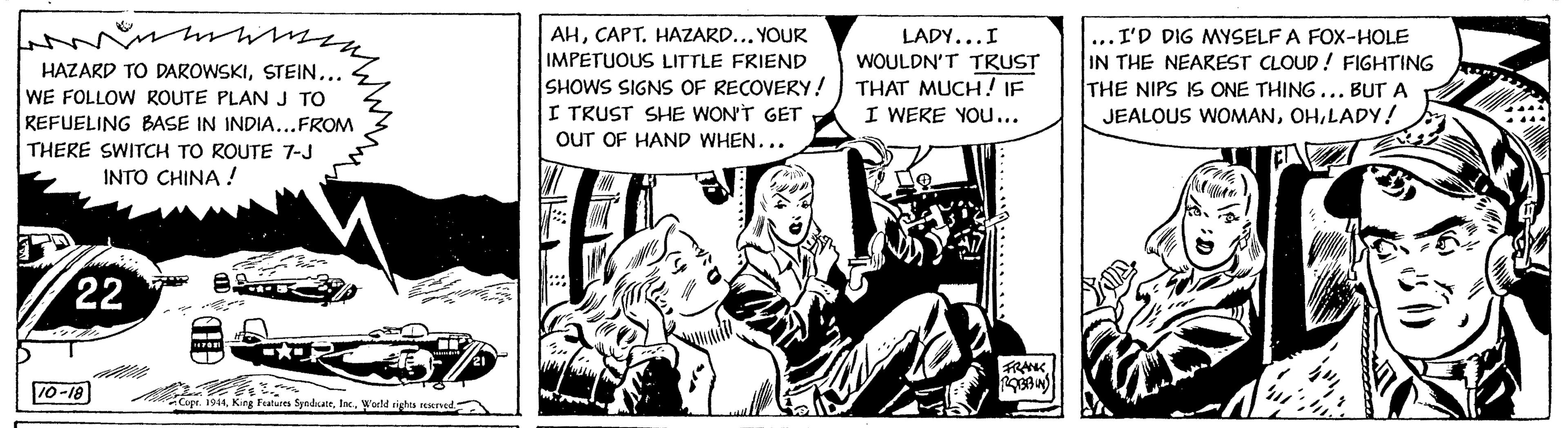 Comics OCR: wwm my HAZARD TO DAROWSKISTEIN... WE FOLLOW ROUTE PLAN J TO REFUELING BASE IN INDIA...FROM THERE SWITCH TO ROUTE 7-J INTO CHINA ! 22 10-18 AND Copr. 1944World rights reserved.) 21 AHCAPT. HAZARD... YOUR IMPETUOUS LITTLE FRIEND SHOWS SIGNS OF RECOVERY! I TRUST SHE WON'T GET OUT OF HAND WHEN... LADY... I WOULDN'T TRUST THAT MUCH! IF I WERE YOU... ROBBIN .I'D DIG MYSELF A FOX-HOLE IN THE NEAREST CLOUD! FIGHTING THE NIPS IS ONE THING... BUT A JEALOUS WOMANLADY! ??? ?? wwm my HAZARD TO DAROWSKISTEIN ... WE FOLLOW ROUTE PLAN J TO REFUELING BASE IN INDIA ... FROM THERE SWITCH TO ROUTE 7 - J INTO CHINA ! 22 10-18 AND Copr . 1944King Features SyndicateWorld rights reserved . ) 21 AHCAPT . HAZARD ... YOUR IMPETUOUS LITTLE FRIEND SHOWS SIGNS OF RECOVERY ! I TRUST SHE WON'T GET OUT OF HAND WHEN ... LADY ... I WOULDN'T TRUST THAT MUCH ! IF I WERE YOU ... ROBBIN .I'D DIG MYSELF A FOX - HOLE IN THE NEAREST CLOUD ! FIGHTING THE NIPS IS ONE THING ... BUT A JEALOUS WOMANLADY ! ??? ??