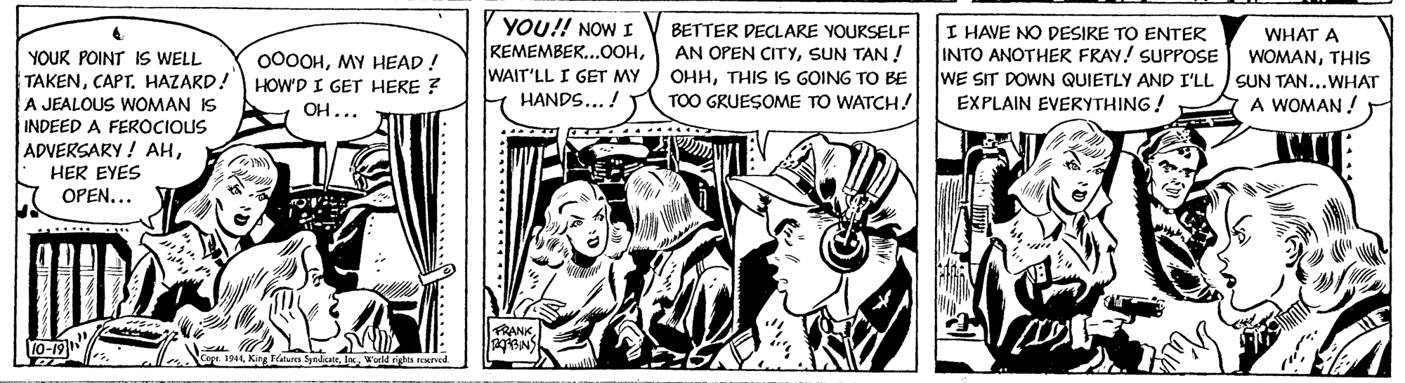 Comics OCR: YOU!! NOW I KEMEMBER...0OHWAIT'LL I GET MY BETTER DECLARE YOURSELF AN OPEN CITYSUN TAN ! OHHTHIS IS GOING TO BE TOO GRUESOME TO WATCH! I HAVE NO DESIRE TO ENTER INTO ANOTHER FRAY! SUPPOSE WE SIT DOWN QUIETLY AND I'LL SUN TAN...WHAT EXPLAIN EVERYTHING! WHAT A WOMANTHIS YOUR POINT IS WELL TAKENHAZARD! HOW'D I GET HERE ? A JEALOUS WOMAN IS INDEED A FEROCIOUS ADVERSARY ! AHMY HEAD! OH... HANDS... ! A WOMAN ! HER EYES OPEN.. FRANK 10-19 Copr. 1944 King alues Syadcatela World righta neervcd YOU!! NOW I KEMEMBER...0OHWAIT'LL I GET MY BETTER DECLARE YOURSELF AN OPEN CITYSUN TAN ! OHHTHIS IS GOING TO BE TOO GRUESOME TO WATCH! I HAVE NO DESIRE TO ENTER INTO ANOTHER FRAY! SUPPOSE WE SIT DOWN QUIETLY AND I'LL SUN TAN...WHAT EXPLAIN EVERYTHING! WHAT A WOMANTHIS YOUR POINT IS WELL TAKENHAZARD! HOW'D I GET HERE ? A JEALOUS WOMAN IS INDEED A FEROCIOUS ADVERSARY ! AHMY HEAD! OH... HANDS... ! A WOMAN ! HER EYES OPEN.. FRANK 10-19 Copr. 1944 King alues Syadcatela World righta neervcd