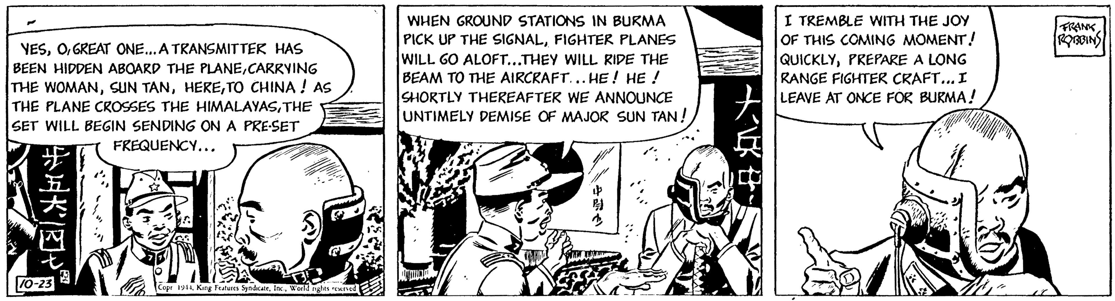 Parallel OCR: YESGREAT ONE... A TRANSMITTER HAS BEEN HIDDEN ABOARD THE PLANECARRYING THE WOMANTO CHINA ! AS THE PLANE CROSSES THE HIMALAYASTHE SET WILL BEGIN SENDING ON A PRE-SET FREQUENCY... ?????? 10-23 W Copr 1944World rights reserved WHEN GROUND STATIONS IN BURMA PICK UP THE SIGNALFIGHTER PLANES WILL GO ALOFT...THEY WILL RIDE THE BEAM TO THE AIRCRAFT... HE! HE ! SHORTLY THEREAFTER WE ANNOUNCE UNTIMELY DEMISE OF MAJOR SUN TAN! WM ?? I TREMBLE WITH THE JOY OF THIS COMING MOMENT! QUICKLYPREPARE A LONG RANGE FIGHTER CRAFT... I LEAVE AT ONCE FOR BURMA! " FRANK ROBBINS YESGREAT ONE ... A TRANSMITTER HAS BEEN HIDDEN ABOARD THE PLANECARRYING THE WOMANSUN TANTO CHINA ! AS THE PLANE CROSSES THE HIMALAYASTHE SET WILL BEGIN SENDING ON A PRE - SET FREQUENCY ... ? ?? ?? ? 10-23 W Copr 1944King Features SyndicateWorld rights reserved WHEN GROUND STATIONS IN BURMA PICK UP THE SIGNALFIGHTER PLANES WILL GO ALOFT ... THEY WILL RIDE THE BEAM TO THE AIRCRAFT ... HE ! HE ! SHORTLY THEREAFTER WE ANNOUNCE UNTIMELY DEMISE OF MAJOR SUN TAN ! WM ?? I TREMBLE WITH THE JOY OF THIS COMING MOMENT ! QUICKLYPREPARE A LONG RANGE FIGHTER CRAFT ... I LEAVE AT ONCE FOR BURMA ! " FRANK ROBBINS