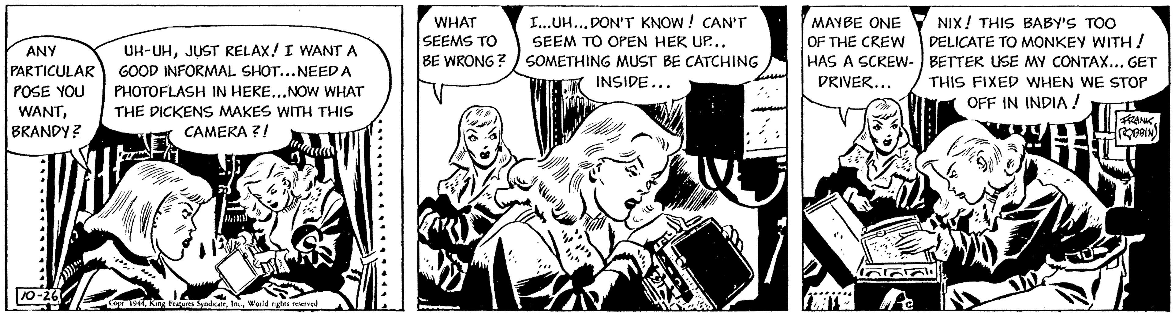 Comic book OCR: ANY PARTICULAR POSE YOU WANTBRANDY? 10-26 UH-UHJUST RELAX! I WANT A GOOD INFORMAL SHOT...NEED A PHOTOFLASH IN HERE...NOW WHAT THE DICKENS MAKES WITH THIS CAMERA ?! }}}}} Copr 1944World rights reserved WHAT SEEMS TO BE WRONG? # I...UH... DON'T KNOW! CAN'T SEEM TO OPEN HER UP... SOMETHING MUST BE CATCHING INSIDE... *** MAYBE ONE OF THE CREW HAS A SCREW- DRIVER... CATE Pe NIX! THIS BABY'S TOO DELICATE TO MONKEY WITH! BETTER USE MY CONTAX... GET THIS FIXED WHEN WE STOP OFF IN INDIA! Ch FRANK ROBBIN ANY PARTICULAR POSE YOU WANTBRANDY ? 10-26 UH - UHJUST RELAX ! I WANT A GOOD INFORMAL SHOT ... NEED A PHOTOFLASH IN HERE ... NOW WHAT THE DICKENS MAKES WITH THIS CAMERA ? ! } } } } } Copr 1944King Features SyndicateWorld rights reserved WHAT SEEMS TO BE WRONG ? # I ... UH ... DON'T KNOW ! CAN'T SEEM TO OPEN HER UP ... SOMETHING MUST BE CATCHING INSIDE ... *** MAYBE ONE OF THE CREW HAS A SCREW DRIVER ... CATE Pe NIX ! THIS BABY'S TOO DELICATE TO MONKEY WITH ! BETTER USE MY CONTAX ... GET THIS FIXED WHEN WE STOP OFF IN INDIA ! Ch FRANK ROBBIN