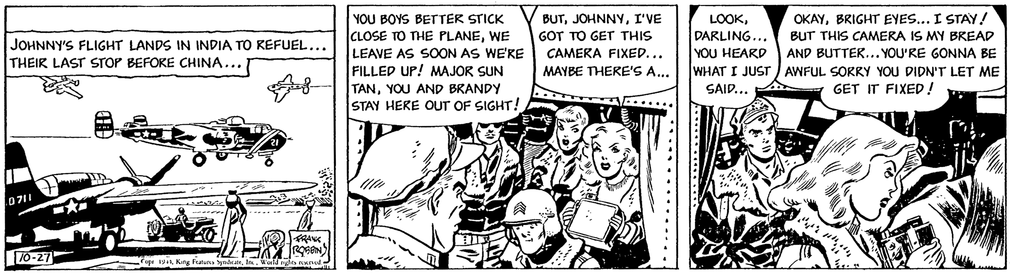 Illustration OCR: YOU BOYS BETTER STICK BUTI'VE LOOKBRIGHT EYES... I STAY! CLOSE TO THE PLANEWE LEAVE AS SOON AS WE'RE FILLED UP! MAJOR SUN TANYOU AND BRANDY STAY HERE OUT OF SIGHT! GOT TO GET THIS DARLING... YOU HEARD WHAT I JUST ) AWFUL SORRY YOU DIDN'T LET ME SAID... BUT THIS CAMERA IS MY BREAD JOHNNY'S FLIGHT LANDS IN INDIA TO KEFUEL... THEIR LAST STOP BEFORE CHINA... CAMERA FIXED... AND BUTTER... YOU'RE GONNA BE MAYBE THERE'S A... GET IT FIXED ! 071 ----- FRANK 10-27 Tope King Futura yndraI. Wold nglts d YOU BOYS BETTER STICK BUTI'VE LOOKBRIGHT EYES... I STAY! CLOSE TO THE PLANEWE LEAVE AS SOON AS WE'RE FILLED UP! MAJOR SUN TANYOU AND BRANDY STAY HERE OUT OF SIGHT! GOT TO GET THIS DARLING... YOU HEARD WHAT I JUST ) AWFUL SORRY YOU DIDN'T LET ME SAID... BUT THIS CAMERA IS MY BREAD JOHNNY'S FLIGHT LANDS IN INDIA TO KEFUEL... THEIR LAST STOP BEFORE CHINA... CAMERA FIXED... AND BUTTER... YOU'RE GONNA BE MAYBE THERE'S A... GET IT FIXED ! 071 ----- FRANK 10-27 Tope King Futura yndraI. Wold nglts d