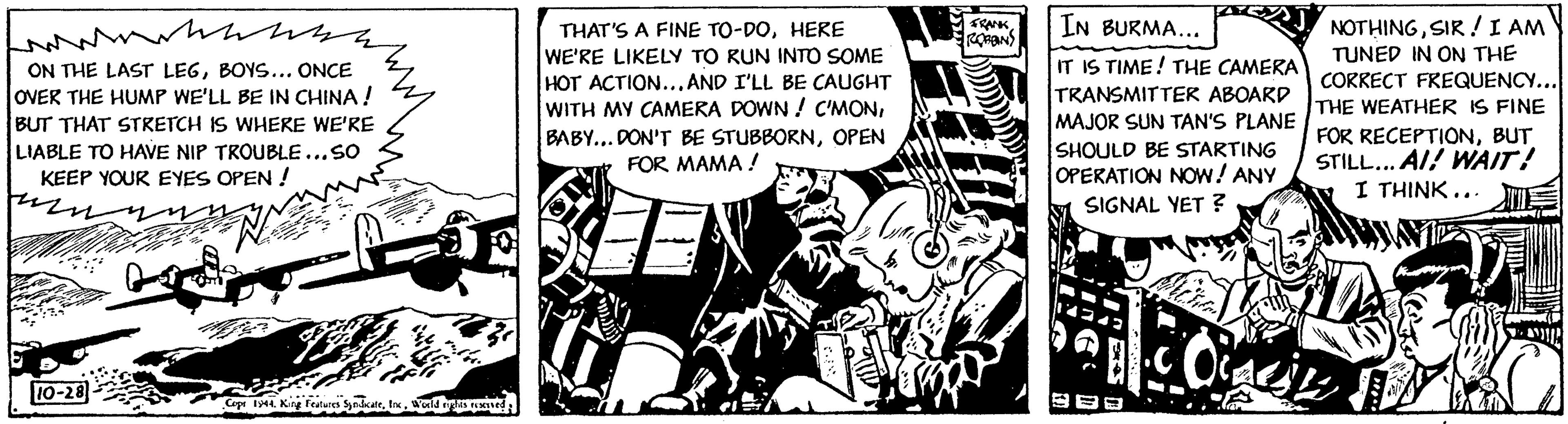 Fictional character OCR: wwwwwwww ON THE LAST LEGBOYS... ONCE OVER THE HUMP WE'LL BE IN CHINA ! BUT THAT STRETCH IS WHERE WE'RE LIABLE TO HAVE NIP TROUBLE...SO KEEP YOUR EYES OPEN! 10-28 Copt 1944. King Features SyndicateWorld rights reserved THAT'S A FINE TO-DOHERE WE'RE LIKELY TO RUN INTO SOME HOT ACTION...AND I'LL BE CAUGHT WITH MY CAMERA DOWN ! C'MONOPEN FOR MAMA! FRANKROBBANS IN BURMA... IT IS TIME! THE CAMERA TRANSMITTER ABOARD MAJOR SUN TAN'S PLANE SHOULD BE STARTING OPERATION NOW! ANY SIGNAL YET? NOTHINGSIR! I AM TUNED IN ON THE CORRECT FREQUENCY... THE WEATHER IS FINE FOR RECEPTIONBUT STILL... AI! WAIT! I THINK... Owner wwwwwwww ON THE LAST LEGBOYS ... ONCE OVER THE HUMP WE'LL BE IN CHINA ! BUT THAT STRETCH IS WHERE WE'RE LIABLE TO HAVE NIP TROUBLE ... SO KEEP YOUR EYES OPEN ! 10-28 Copt 1944. King Features SyndicateWorld rights reserved THAT'S A FINE TO - DOHERE WE'RE LIKELY TO RUN INTO SOME HOT ACTION ... AND I'LL BE CAUGHT WITH MY CAMERA DOWN ! C'MONBABY ... DON'T BE STUBBORNOPEN FOR MAMA ! FRANKROBBANS IN BURMA ... IT IS TIME ! THE CAMERA TRANSMITTER ABOARD MAJOR SUN TAN'S PLANE SHOULD BE STARTING OPERATION NOW ! ANY SIGNAL YET ? NOTHINGSIR ! I AM TUNED IN ON THE CORRECT FREQUENCY ... THE WEATHER IS FINE FOR RECEPTIONBUT STILL ... AI ! WAIT ! I THINK ... Owner