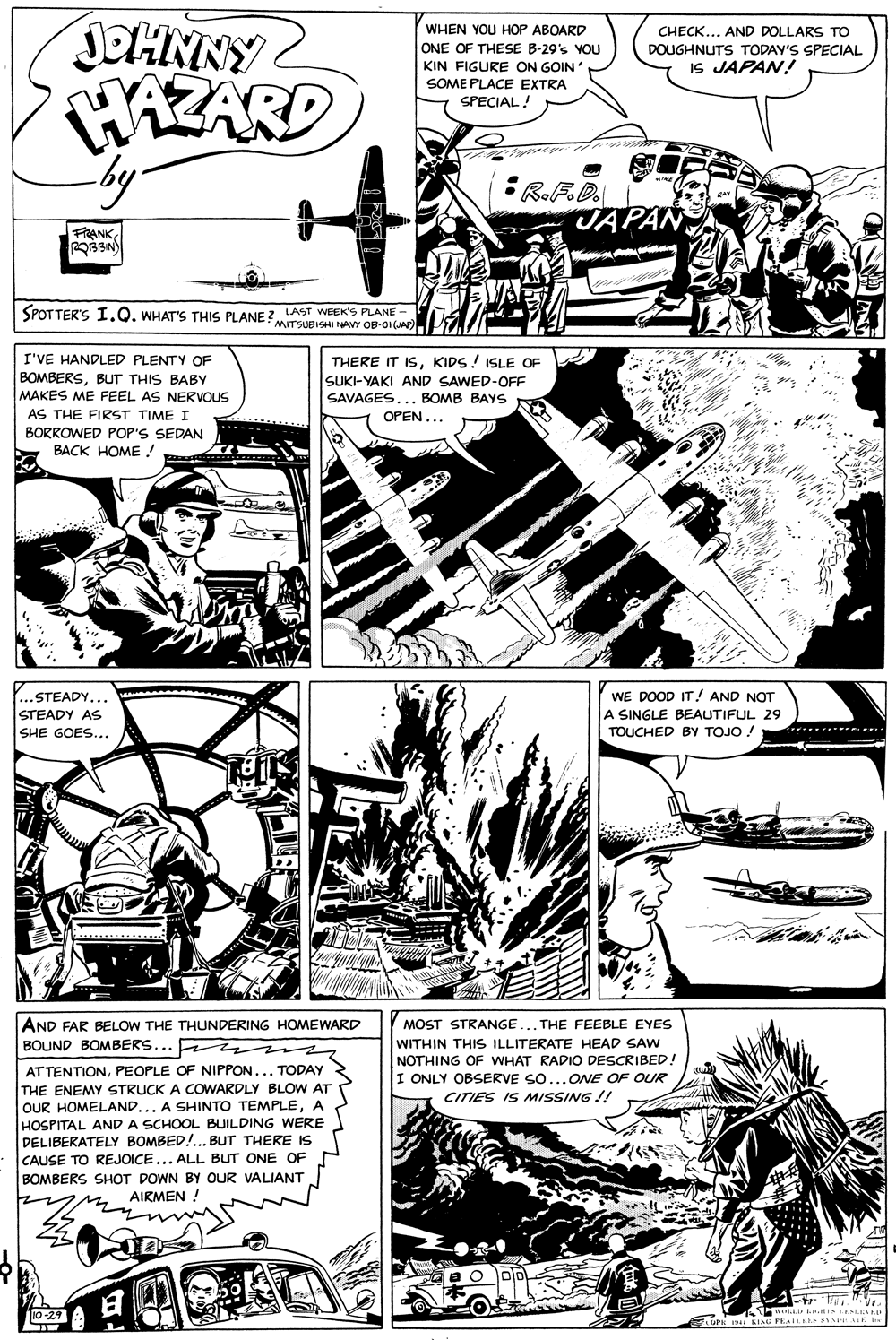 Newspaper OCR: JOHNNY HAZARD by WHEN YOU HOP ABOARD CHECK... AND DOLLARS TO ONE OF THESE B-29's YOU KIN FIGURE ON GOIN DOUGHNUTS TODAY'S SPECIAL IS JAPAN! SOME PLACE EXTRA SPECIAL! :R.F.D. JA FRRANK LAST WEEK'S PLANE - SPOT TER'S I.Q. WHAT'S THIS PLANE MTSUBVI NAY OB-OI I'VE HANDLED PLENTY OF THERE IT ISKIDS! ISLE OF SUKI-YAKI AND SAWED-OFF SAVAGES... BOMB BAYS OPEN... BOMBERSBuT THIS BABY MAKES ME FEEL AS NERVOUS AS THE FIRST TIME I BORROWED POP'S SEDAN BACK HOME ! Y...STEADY... WE DOOD IT! AND NOT A SINGLE BEAUTIFUL 29 TOUCHED BY TOJO ! STEADY AS SHE GOES... ***..* AND FAR BELOW THE THUNDERING HOMEWARD BOUND BOMBERS... mm MOST STRANGE WITHIN THIS ILLITERATE HEAD SAW NOTHING OF WHAT RADIO DESCRIBED! I ONLY OBSERVE SO...ONE OF OUR THE FEEBLE EYES AT TENTIONPEOPLE OF NIPPON... TODAY THE ENEMY STRUCK A COWARDLY BLOW AT OUR HOMELAND... A SHINTO TEMPLEA HOSPITAL AND A SCHOOL BUILDING WERE DELIBERATELY BOMBED!.. BUT THERE IS CAUSE TO REJOICE... ALL BUT ONE OF BOMBERS SHOT DOWN BY OUR VALIANT AIRMEN ! CITIES IS MISSING !! O DD io-29 JOHNNY HAZARD by WHEN YOU HOP ABOARD CHECK... AND DOLLARS TO ONE OF THESE B-29's YOU KIN FIGURE ON GOIN DOUGHNUTS TODAY'S SPECIAL IS JAPAN! SOME PLACE EXTRA SPECIAL! :R.F.D. JA FRRANK LAST WEEK'S PLANE - SPOT TER'S I.Q. WHAT'S THIS PLANE MTSUBVI NAY OB-OI I'VE HANDLED PLENTY OF THERE IT ISKIDS! ISLE OF SUKI-YAKI AND SAWED-OFF SAVAGES... BOMB BAYS OPEN... BOMBERSBuT THIS BABY MAKES ME FEEL AS NERVOUS AS THE FIRST TIME I BORROWED POP'S SEDAN BACK HOME ! Y...STEADY... WE DOOD IT! AND NOT A SINGLE BEAUTIFUL 29 TOUCHED BY TOJO ! STEADY AS SHE GOES... ***..* AND FAR BELOW THE THUNDERING HOMEWARD BOUND BOMBERS... mm MOST STRANGE WITHIN THIS ILLITERATE HEAD SAW NOTHING OF WHAT RADIO DESCRIBED! I ONLY OBSERVE SO...ONE OF OUR THE FEEBLE EYES AT TENTIONPEOPLE OF NIPPON... TODAY THE ENEMY STRUCK A COWARDLY BLOW AT OUR HOMELAND... A SHINTO TEMPLEA HOSPITAL AND A SCHOOL BUILDING WERE DELIBERATELY BOMBED!.. BUT THERE IS CAUSE TO REJOICE... ALL BUT ONE OF BOMBERS SHOT DOWN BY OUR VALIANT AIRMEN ! CITIES IS MISSING !! O DD io-29