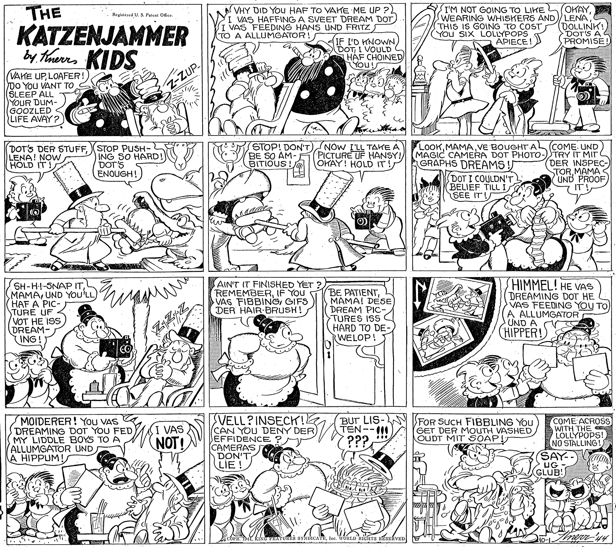 Font OCR: THE KATZENJAMMER by tnerrs KIDS VHY DID YOu HAF TO VAKE ME UP ? I VAS HAFFING A SVEET DREAM DOT I VAS FEEDING HANS UND FRITZ S TO A ALLUMGATOR! I'M NOT GOING TO LIKE L (OKAYTHIS IS GOING TO COST (DOLLINK! Dor's A PROMISE Registered U. S. Patent Office. YOU SIX LOLLYPOPS APIECE! IF I'D HNOWN) DOTI VOULD HÁF CHOINED YOU! VAKE UPLOAFER!) DO YOU VANT TO S ŠLEEP ALL YOUR DUM- GOOZLED LIFE AVAY? ZUP (DOT'S DER STUFFSTOP PUSH- ING SO HARD! DOT'S ENOUGH! STOP! DON'T) BE SO AM- BITIOUS! NOW I'LL TAKE A PICTURE UF HANSY! OKAY! HOLD IT! LOOKVE BOUGHT AL COME. UND MAGIC CAMERA DOT PHOTO-)TRY IT MIT (DER INSPEC- STOR MAMA UND PROOF LENA! NOW HOLD IT! GRAPHS DREAMS ! (DOT I COULDN'T BELIEF TILL I SEE IT! SH-H--SNAP ITUND YOU'LL HAF A PIC- TURE UF VOT HE ISS DREAM- ING! AIN'T IT FINISHED YET ? REMEMBERIF You VAS FIBBINGGIFS DER HAIR-BRUSH! BE PATIENTMAMA! DESE DREAM PIC TURES ISS HARD TO DE- (WELOP! HIMMEL! HE VAS DREAMING DOT HE VAS FEEDING YOU TO A ALLUMGATOR UND A (HIPPER! VELL?INSECK! CAN YOU DENY DER) EFFIDENCE ? CAMERAS DON'T LIE! BUT LIS TEN--1 MOIDERER! You VAS DREAMING DOT YOU FED MY LIDDLE BOYS TO A ALLUMGATOR UND A HIPPUM! FOR SUCH FIBBLING You GET DER MOUTH VASHED OUDT MIT SOAP! COME ACROSS WITH THE LOLLYPOPS! NO STALLING! VAS NOT! ??? SAY-- GLUB! EATURES BYNDICAEIne. WORLD 'RIGHTS RESERVED THE KATZENJAMMER by tnerrs KIDS VHY DID YOu HAF TO VAKE ME UP ? I VAS HAFFING A SVEET DREAM DOT I VAS FEEDING HANS UND FRITZ S TO A ALLUMGATOR! I'M NOT GOING TO LIKE L (OKAYSWEARING WHISKERS AND LENATHIS IS GOING TO COST (DOLLINK! Dor's A PROMISE Registered U. S. Patent Office. YOU SIX LOLLYPOPS APIECE! IF I'D HNOWN) DOTI VOULD HÁF CHOINED YOU! VAKE UPLOAFER!) DO YOU VANT TO S ŠLEEP ALL YOUR DUM- GOOZLED LIFE AVAY? ZUP (DOT'S DER STUFFSTOP PUSH- ING SO HARD! DOT'S ENOUGH! STOP! DON'T) BE SO AM- BITIOUS! NOW I'LL TAKE A PICTURE UF HANSY! OKAY! HOLD IT! LOOKVE BOUGHT AL COME. UND MAGIC CAMERA DOT PHOTO-)TRY IT MIT (DER INSPEC- STOR MAMA UND PROOF LENA! NOW HOLD IT! GRAPHS DREAMS ! (DOT I COULDN'T BELIEF TILL I SEE IT! SH-H--SNAP ITUND YOU'LL HAF A PIC- TURE UF VOT HE ISS DREAM- ING! AIN'T IT FINISHED YET ? REMEMBERIF You VAS FIBBINGGIFS DER HAIR-BRUSH! BE PATIENTMAMA! DESE DREAM PIC TURES ISS HARD TO DE- (WELOP! HIMMEL! HE VAS DREAMING DOT HE VAS FEEDING YOU TO A ALLUMGATOR UND A (HIPPER! VELL?INSECK! CAN YOU DENY DER) EFFIDENCE ? CAMERAS DON'T LIE! BUT LIS TEN--1 MOIDERER! You VAS DREAMING DOT YOU FED MY LIDDLE BOYS TO A ALLUMGATOR UND A HIPPUM! FOR SUCH FIBBLING You GET DER MOUTH VASHED OUDT MIT SOAP! COME ACROSS WITH THE LOLLYPOPS! NO STALLING! VAS NOT! ??? SAY-- GLUB! EATURES BYNDICAEIne. WORLD 'RIGHTS RESERVED