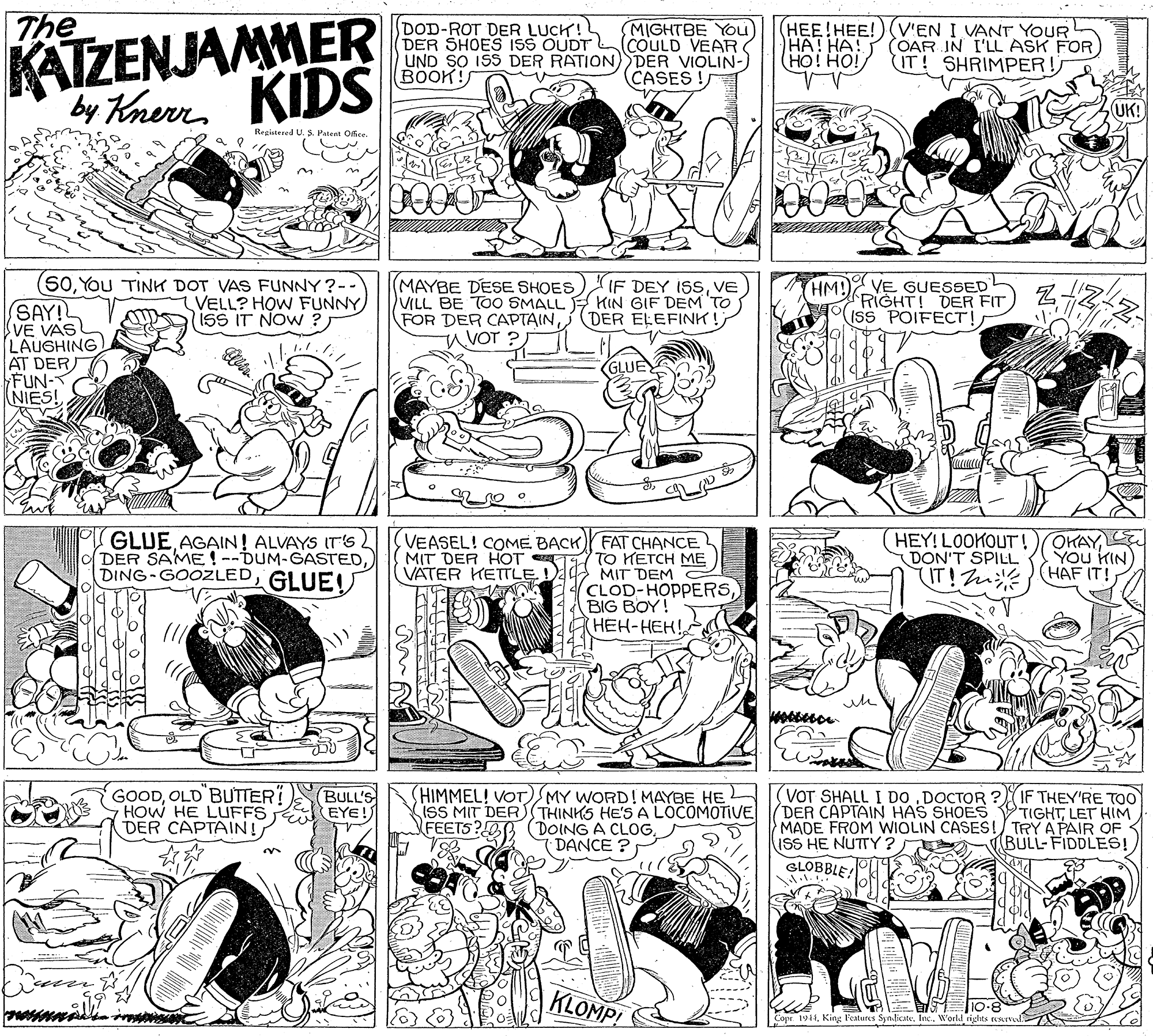 Organism OCR: The KATZENJAMMER DOD-ROT DER LUCK! DER SHOES ISS OUDT UND SO ISS DER RATION) DER VIOLIN-) BOOK! MIGHTBE YOu (COULD VEAR HEE!HEE!) V'EN I VANT YOUR ??! ??! (HO! HO! (OAR IN I'LL ASK FOR IT! SHRIMPER! KIDS CASES ! by Knerr UK! Registered U. S. Patent Office. 0000 (50You TINH DOT VAS FUNNY ?-- VELL? HOW FUNNY isS IT NOW ? MAYBE DESE SHOES) IF DEY ISSVE VILL BE TOO SMALLE HIN GIF DEM'TO FOR DER CAPTAINHM!VE GUESSED RIGHT! DER FIT ISS POIFECT! SAY! VE VAS LAUGHING AT DER FUN- NIES! DER ELEFINK! u VOT ? GLUE GLUE AGAIN! ALVAYS IT'Ss 2 DER SAME !--DUM-GASTEDGLUE! VEASEL! COME BACKY FAT CHANCE MIT DER HOT TTO METCH ME VATER KETTLE MIT DEM HEY! LOOKOUT !)OKAYDON'T SPILL IT! Zn (HAF IT! YOu KIN) ECLOD-HOPPERSBIG BOY! ???-???! GOODOLD BUTTER HOW HE LUFFS DER CAPTAIN! HIMMEL! VOT)MY WORD! MAYBE HE ISS MIT DERS THINKS HE'S A LOCOMOTIVE YFEETS? (DOING A CLOGDANCE ? VOT SHALL I DO .DOCTOR ? DER CAPTAIN HAS SHOES VTIGHTLET HIM MADE FROM WIOLIN CASES!/ TRY A PAIR OF ISS HE NUTY ? BULL'S EYE! IF THEY'RE TOo BULL-FIDDLES! SCOBBLE KLOMP! 10-8 Copr 194King Features Synlicate. Inc. W'orld rights reserve The KATZENJAMMER DOD-ROT DER LUCK! DER SHOES ISS OUDT UND SO ISS DER RATION) DER VIOLIN-) BOOK! MIGHTBE YOu (COULD VEAR HEE!HEE!) V'EN I VANT YOUR ??! ??! (HO! HO! (OAR IN I'LL ASK FOR IT! SHRIMPER! KIDS CASES ! by Knerr UK! Registered U. S. Patent Office. 0000 (50You TINH DOT VAS FUNNY ?-- VELL? HOW FUNNY isS IT NOW ? MAYBE DESE SHOES) IF DEY ISSVE VILL BE TOO SMALLE HIN GIF DEM'TO FOR DER CAPTAINHM!VE GUESSED RIGHT! DER FIT ISS POIFECT! SAY! VE VAS LAUGHING AT DER FUN- NIES! DER ELEFINK! u VOT ? GLUE GLUE AGAIN! ALVAYS IT'Ss 2 DER SAME !--DUM-GASTEDGLUE! VEASEL! COME BACKY FAT CHANCE MIT DER HOT TTO METCH ME VATER KETTLE MIT DEM HEY! LOOKOUT !)OKAYDON'T SPILL IT! Zn (HAF IT! YOu KIN) ECLOD-HOPPERSBIG BOY! ???-???! GOODOLD BUTTER HOW HE LUFFS DER CAPTAIN! HIMMEL! VOT)MY WORD! MAYBE HE ISS MIT DERS THINKS HE'S A LOCOMOTIVE YFEETS? (DOING A CLOGDANCE ? VOT SHALL I DO .DOCTOR ? DER CAPTAIN HAS SHOES VTIGHTLET HIM MADE FROM WIOLIN CASES!/ TRY A PAIR OF ISS HE NUTY ? BULL'S EYE! IF THEY'RE TOo BULL-FIDDLES! SCOBBLE KLOMP! 10-8 Copr 194King Features Synlicate. Inc. W'orld rights reserve