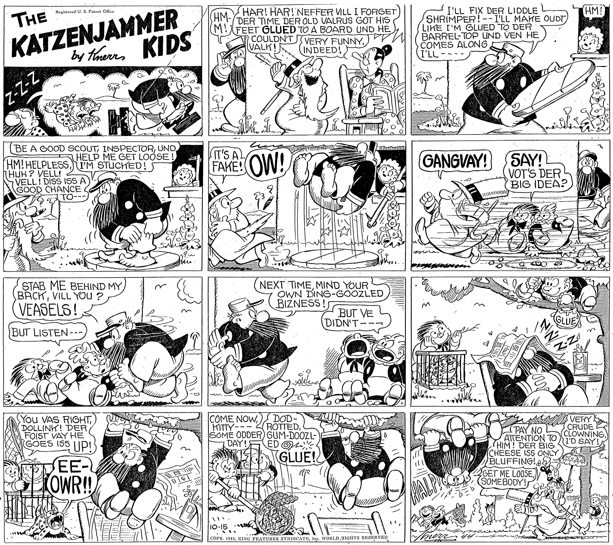 Font OCR: HM! KATZENJAMMER by therrs KIDS I'LL FIX DER LIDDLE L SHRIMPER!--I'LL MAHE OUDT LIKE I'M GLUED TO DER BARREL-TOP UND VEN HE COMES ALONG (I'LL HAR! HAR!NEFFER VILL I FORGET Regintered U. S. Patent Office THE HM- DER TIME DER OLD VALRUS GOT HIS (M!FEET GLUED TO A BOARD UND HE COULDN'TVERY FUNNYVALK! INDEED!) (BE A GOOD SCOUTUND (IT'S AL FAKE: OW! GANGVAY! SAY! VOT'S DER BIG IDEA? HELP ME GET LOOSE! (HM! HELPLESSIM STUCKED! 5 THUK ? VELL! VELL! GOOD CHANCE ! DISS ISS A TO--- STAB ME BEHIND MY) BACKVILL YOU ? (NEXT TIMEMIND YOUR OWN DING-GOOZLED BIZNESS! VEASELS! BUT VE DIDN'T-- BUT LISTEN-- www You VAS RIGHTFOIST VAY HE GOES ISS |Ipi COME NOWDOD- HITTY---ROTTEDSOME ODDER GUM-DOOZL- (PAY NO ATTENTION TO TD SAY! HIM! DER BIG CHEESE ISS ONLY BLUFFING!: VERY CRUDE CLOWNINGDAY ED OM GLUE! EE- LOWR!! GET ME LOOSESOMEBODY! 10-15 k COPR. 1941Inc. WORLD RIGITS RESERVED HM! KATZENJAMMER by therrs KIDS I'LL FIX DER LIDDLE L SHRIMPER!--I'LL MAHE OUDT LIKE I'M GLUED TO DER BARREL-TOP UND VEN HE COMES ALONG (I'LL HAR! HAR!NEFFER VILL I FORGET Regintered U. S. Patent Office THE HM- DER TIME DER OLD VALRUS GOT HIS (M!FEET GLUED TO A BOARD UND HE COULDN'TVERY FUNNYVALK! INDEED!) (BE A GOOD SCOUTUND (IT'S AL FAKE: OW! GANGVAY! SAY! VOT'S DER BIG IDEA? HELP ME GET LOOSE! (HM! HELPLESSIM STUCKED! 5 THUK ? VELL! VELL! GOOD CHANCE ! DISS ISS A TO--- STAB ME BEHIND MY) BACKVILL YOU ? (NEXT TIMEMIND YOUR OWN DING-GOOZLED BIZNESS! VEASELS! BUT VE DIDN'T-- BUT LISTEN-- www You VAS RIGHTDOLLINH! DERFOIST VAY HE GOES ISS |Ipi COME NOWDOD- HITTY---ROTTEDSOME ODDER GUM-DOOZL- (PAY NO ATTENTION TO TD SAY! HIM! DER BIG CHEESE ISS ONLY BLUFFING!: VERY CRUDE CLOWNINGDAY ED OM GLUE! EE- LOWR!! GET ME LOOSESOMEBODY! 10-15 k COPR. 1941KING YRATURES SYNDICATEInc. WORLD RIGITS RESERVED