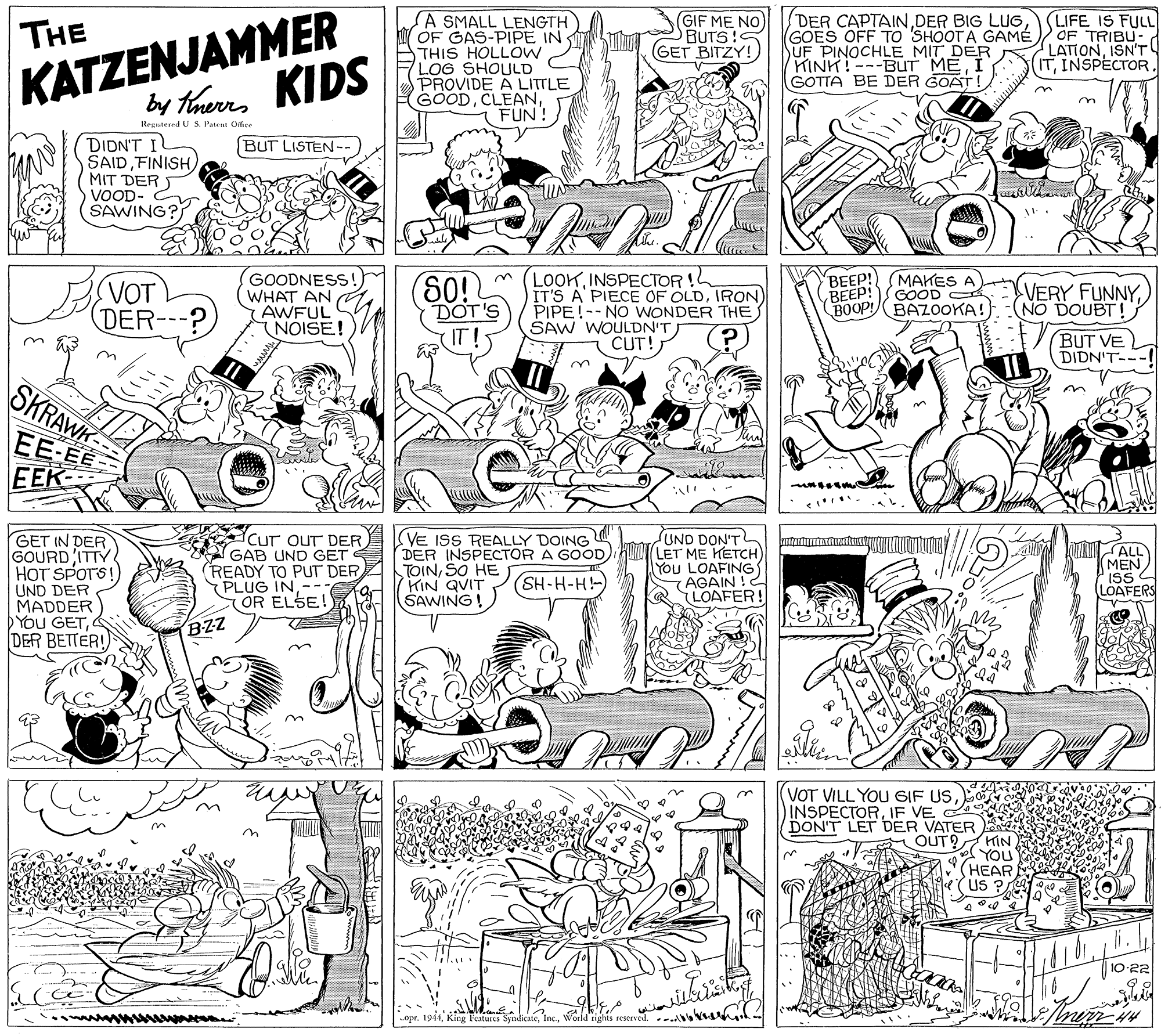 Pattern OCR: KATZENJAMMER by Haurrs KIDS SA SMALL LENGTH OF GAS-PIPE IN THIS HOLLOW LOG SHOULD PROVIDE A LITTLE GOODFUN! GIF ME NO) BUTS!C GET BITZY! DER CAPTAINGOES OFF TO SHOOT A GAMÉ SUF PINOCHLE MIT DER KINK!---BUT MEI GOTTA BE DER GOAT! (LIFE IS FULL OF TRIBU- LATIONISN'T! ITINSPECTOR. THE Regutered U S. Pateal Ciire DIDN'T I SAIDFINISH MIT DERS VOOD- SAWING? BUT LISTEN-- GOODNESS!) WHAT AN AWFUL (NOISE! LOOKINSPECTOR !L IT'S A PIECE OF OLDIRON) PIPE!--NO WONDER THE SAW WOULDN'T CUT! BEEP! BEEP! BOOP! BAZOOKA! (VOT (DER---? 60! DOT'S MAKES A GOOD VERY FUNNYNO DOUBT! BUT VE DIDN'T-- SKRAWK EE-EE EEK- GET IN DER GOURD ITTY HOT SPOTS! UND DER MADDER DYOU GETDER BETTER! Cur ouT DER ISVE ISS REALLY DOING GAB UND GET (READY TO PUT DER PLUG IN-- OR ELSE! UND DON'TL LET ME KETCH) You LOAFING AGAIN !2 LOAFER! DER INSPECTOR A GOODSO HE KIN QVIT ŠAWING! ALL (MEN ISS LOAFERS (SH-H-H-) BZZ VOT VILL YOU GIF US INSPECTORIF VE DON'T LET DER VATER OUT? KIN YOu (??AR US ? 10-22 oprWorld tiglas rescrved. . KATZENJAMMER by Haurrs KIDS SA SMALL LENGTH OF GAS-PIPE IN THIS HOLLOW LOG SHOULD PROVIDE A LITTLE GOODFUN! GIF ME NO) BUTS!C GET BITZY! DER CAPTAINDER BIG LUGGOES OFF TO SHOOT A GAMÉ SUF PINOCHLE MIT DER KINK!---BUT MEI GOTTA BE DER GOAT! (LIFE IS FULL OF TRIBU- LATIONISN'T! ITINSPECTOR. THE Regutered U S. Pateal Ciire DIDN'T I SAIDFINISH MIT DERS VOOD- SAWING? BUT LISTEN-- GOODNESS!) WHAT AN AWFUL (NOISE! LOOKINSPECTOR !L IT'S A PIECE OF OLDIRON) PIPE!--NO WONDER THE SAW WOULDN'T CUT! BEEP! BEEP! BOOP! BAZOOKA! (VOT (DER---? 60! DOT'S MAKES A GOOD VERY FUNNYNO DOUBT! BUT VE DIDN'T-- SKRAWK EE-EE EEK- GET IN DER GOURD ITTY HOT SPOTS! UND DER MADDER DYOU GETDER BETTER! Cur ouT DER ISVE ISS REALLY DOING GAB UND GET (READY TO PUT DER PLUG IN-- OR ELSE! UND DON'TL LET ME KETCH) You LOAFING AGAIN !2 LOAFER! DER INSPECTOR A GOODSO HE KIN QVIT ŠAWING! ALL (MEN ISS LOAFERS (SH-H-H-) BZZ VOT VILL YOU GIF US INSPECTORIF VE DON'T LET DER VATER OUT? KIN YOu (??AR US ? 10-22 oprKing Features SyndicateWorld tiglas rescrved. .