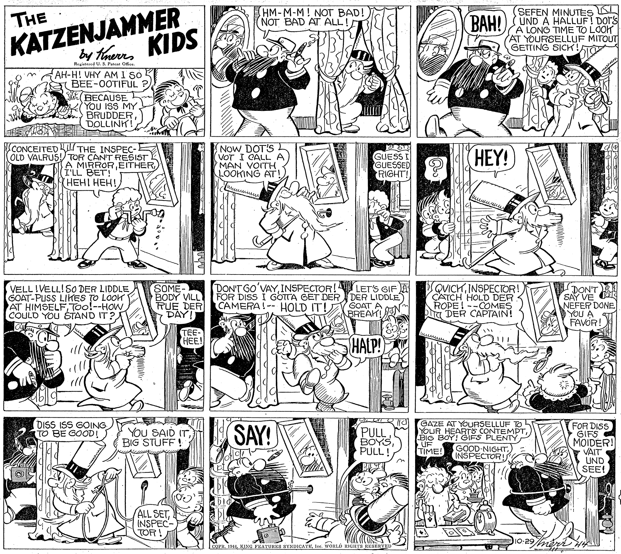 Line OCR: KATZENJAMMER by thaurs KIDS (SEFEN MINUTES SL RAH) SUND A HALLUF! DOTS A LONG TIME TO LOOK AT YOURSELLUF MITOUT GETTING SICK! THE HM-M-M! NOT BAD! NOT BAD AT ALL Registered U. S. Patent O.r. AH-H! VHY AMI SO BEE-0OTIFUL E(BECAUSE YOU ISS MY. BRUDDER DOLLINH! CONCEITED THE INSPEC- (OLD VALRUS! TOR CANT RESIST A MIRRORI'LL BET! (???? ???! NoW DOT'S VOT I CALL MAN VOITH. LOOKING AT!) GUESS I GUESSED RIGHT! HEY! SOME- BODY VILL RUE DER DAY LET'S GIF A FOR DISS I GOTTA GET DER DER LIDDLE) GOAT A BREAH!N QVICHINSPECTOR! CATCH HOLD DER ROPE!--COMES Dia DER CAPTAIN! DON'T GO?VAYINSPECTOR! VELL!VELL!SO DER LIDDLE GOAT-PUSS LIHES TO LOOK AT HIMSELFToo!--HOW COULD YOU STAND IT? DON'T SAY VE T NEFER DONE YOU A ST FAVOR! CAMERA!-- HOLD IT!) TEE- ???! HALP! DISS ISS GOING TO BE GOOD! GAZE AT YOURSELLUF TO YOUR HEARTS CONTEMPTBIG BOY! GIFS PLENTY UF TIME! FOR DISS GIFS MOIDER! VAIT UND SEE! YOu SAID ITBIG STUFF ! SAY! PULL BOYSPULL! GOOD-NIGHTINSPECTOR! ALL SETINSPEC- TOR! 10-29mér 44 COPR. 1944Inc. WORLD RIGHTS RESERVED KATZENJAMMER by thaurs KIDS (SEFEN MINUTES SL RAH) SUND A HALLUF! DOTS A LONG TIME TO LOOK AT YOURSELLUF MITOUT GETTING SICK! THE HM-M-M! NOT BAD! NOT BAD AT ALL Registered U. S. Patent O.r. AH-H! VHY AMI SO BEE-0OTIFUL E(BECAUSE YOU ISS MY. BRUDDER DOLLINH! CONCEITED THE INSPEC- (OLD VALRUS! TOR CANT RESIST A MIRRORI'LL BET! (???? ???! NoW DOT'S VOT I CALL MAN VOITH. LOOKING AT!) GUESS I GUESSED RIGHT! HEY! SOME- BODY VILL RUE DER DAY LET'S GIF A FOR DISS I GOTTA GET DER DER LIDDLE) GOAT A BREAH!N QVICHINSPECTOR! CATCH HOLD DER ROPE!--COMES Dia DER CAPTAIN! DON'T GO?VAYINSPECTOR! VELL!VELL!SO DER LIDDLE GOAT-PUSS LIHES TO LOOK AT HIMSELFToo!--HOW COULD YOU STAND IT? DON'T SAY VE T NEFER DONE YOU A ST FAVOR! CAMERA!-- HOLD IT!) TEE- ???! HALP! DISS ISS GOING TO BE GOOD! GAZE AT YOURSELLUF TO YOUR HEARTS CONTEMPTBIG BOY! GIFS PLENTY UF TIME! FOR DISS GIFS MOIDER! VAIT UND SEE! YOu SAID ITBIG STUFF ! SAY! PULL BOYSPULL! GOOD-NIGHTINSPECTOR! ALL SETINSPEC- TOR! 10-29mér 44 COPR. 1944KING FEATURES SYNDICATEInc. WORLD RIGHTS RESERVED