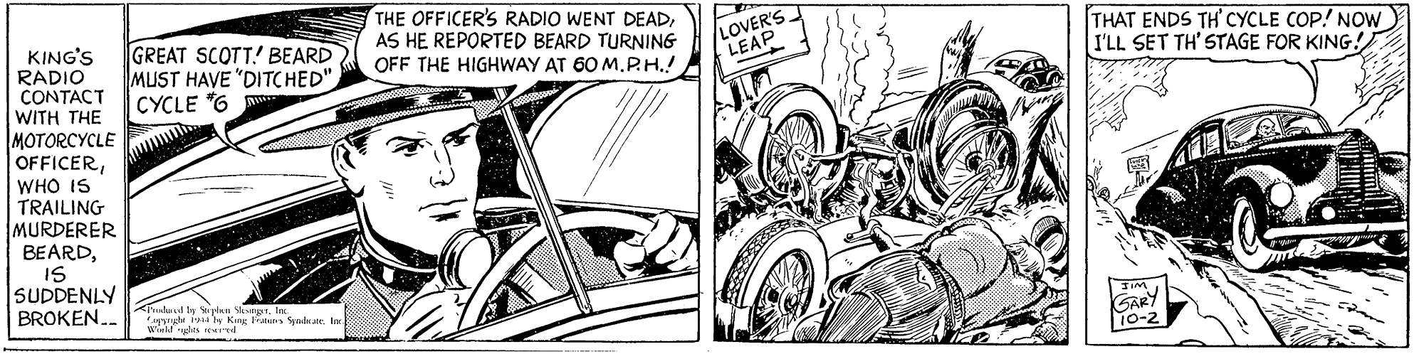 Rim OCR: KING'S RADIO CONTACT WITH THE MOTORCYCLE GREAT SCOTT! BEARD MUST HAVE "DITC HED" |CYCLE "6 THE OFFICER'S RADIO WENT DEADAS HE REPORTED BEARD TURNING OFF THE HIGHWAY AT 60 M.P.H.! LOVER'S LEAP THAT ENDS TH' CYCLE COP! NOW I'LL SET TH' STAGE FOR KING! OFFICERWHO IS WHO TRAILING MURDERER BEARDIS SUDDENLY ulnt ty glan Snpt. In pyuhr ial ly King Frten Synd ate wld rughts eerd BROKEN... GARY 10-2 KING'S RADIO CONTACT WITH THE MOTORCYCLE GREAT SCOTT! BEARD MUST HAVE "DITC HED" |CYCLE "6 THE OFFICER'S RADIO WENT DEADAS HE REPORTED BEARD TURNING OFF THE HIGHWAY AT 60 M.P.H.! LOVER'S LEAP THAT ENDS TH' CYCLE COP! NOW I'LL SET TH' STAGE FOR KING! OFFICERWHO IS WHO TRAILING MURDERER BEARDIS SUDDENLY ulnt ty glan Snpt. In pyuhr ial ly King Frten Synd ate wld rughts eerd BROKEN... GARY 10-2