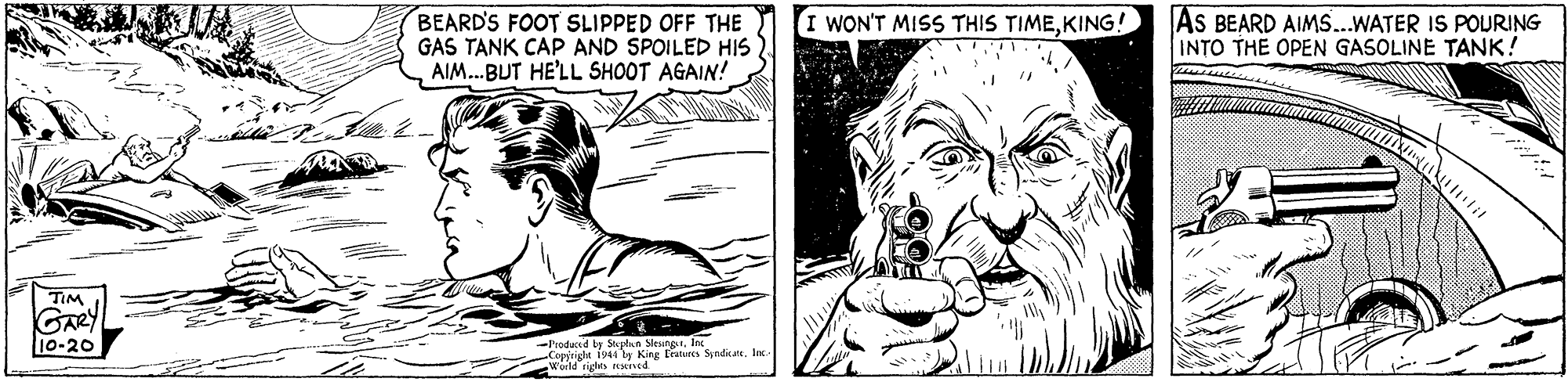 Line OCR: BEARD'S FOOT SLIPPED OFF THE GAS TANK CAP AND SPOILED HIS AIM.BUT HE'LL SHOOT AGAIN! AS BEARD AIMS..WATER IS POURING INTO THE OPEN GASOLINE TANK! I WON'T MISS THIS TIMEKING! TIM GARY 10-20 -l'ioducd by Splaa MesnesIn cle 1944 y King tratures SynditateInc. BEARD'S FOOT SLIPPED OFF THE GAS TANK CAP AND SPOILED HIS AIM.BUT HE'LL SHOOT AGAIN! AS BEARD AIMS..WATER IS POURING INTO THE OPEN GASOLINE TANK! I WON'T MISS THIS TIMEKING! TIM GARY 10-20 -l'ioducd by Splaa MesnesIn cle 1944 y King tratures Synditate