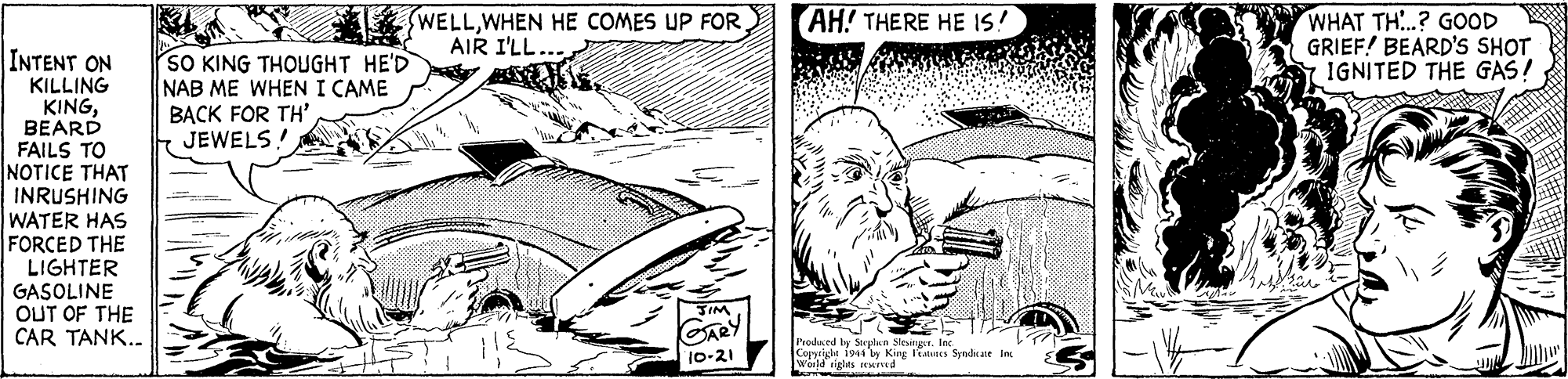 Art OCR: WELLAIR I'LL AH! THERE HE IS! WHAT TH..? GOOD GRIEF! BEARD'S SHOT 1GNITED THE GAS! INTENT ON KILLING KINGBEARD FAILS TO NOTICE THAT INRUSHING WATER HAS FORCED THE LIGHTER GASOLINE OUT OF THE CAR TANK. SO KING THOUGHT HE'D NAB ME WHEN I CAME BACK FOR TH' JEWELS! Prodaced by Stuplan SleunrIns Coppright 1944 ty King nes Syndkate in world rights eived WELLWHEN HE COMES UP FORAIR I'LL AH! THERE HE IS! WHAT TH..? GOOD GRIEF! BEARD'S SHOT 1GNITED THE GAS! INTENT ON KILLING KINGBEARD FAILS TO NOTICE THAT INRUSHING WATER HAS FORCED THE LIGHTER GASOLINE OUT OF THE CAR TANK. SO KING THOUGHT HE'D NAB ME WHEN I CAME BACK FOR TH' JEWELS! Prodaced by Stuplan SleunrIns Coppright 1944 ty King nes Syndkate in world rights eived