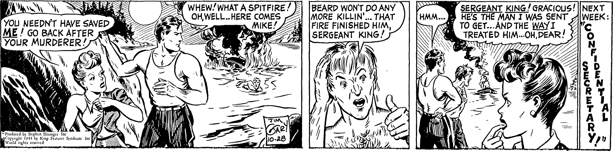 Gesture OCR: WHEW!WHAT A SPITFIRE: OHWELL.HERE COMES MIKE! BEARD WON'T DO ANY MORE KILLIN. THAT FIRE FINISHED HIMSERGEANT KING! SERGEANT KING! GRACIOUS! NEXT HE'S THE MAN I WAS SENT TO GET...AND THE WAYI TREATED HIM.OHDEAR! HMM... WEEK: YOU NEEDN'T HAVE SAVED ME! GO BACK AFTER YOUR MURDERER! FProduced In Steebun pright 1941 by King Patures CAR 10-28 9 Soh Slcunr Inc WHEW!WHAT A SPITFIRE: OHWELL.HERE COMES MIKE! BEARD WON'T DO ANY MORE KILLIN. THAT FIRE FINISHED HIMSERGEANT KING! SERGEANT KING! GRACIOUS! NEXT HE'S THE MAN I WAS SENT TO GET...AND THE WAYI TREATED HIM.OHDEAR! HMM... WEEK: YOU NEEDN'T HAVE SAVED ME! GO BACK AFTER YOUR MURDERER! FProduced In Steebun pright 1941 by King Patures CAR 10-28 9 Soh Slcunr Inc