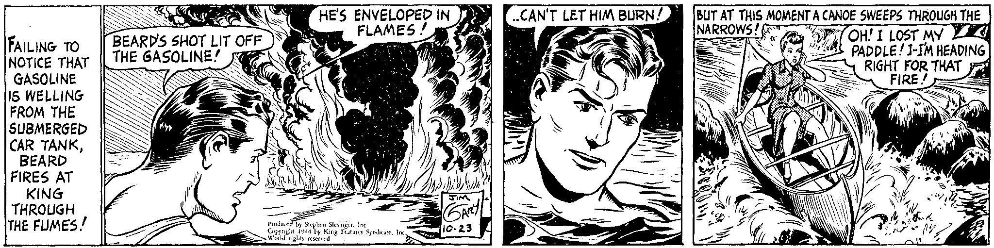 Style OCR: FAILING TO NOTICE THAT GASOLINE IS WELLING FROM THE SUBMERGED CAR TANKBEARD FIRES AT KING THROUGH THE FUMES! BEARDS SHOT LIT OFF THE GASOLINE! HE'S ENVELOPED IN FLAMES! Produced by Stephen SlesingerInc Copyright 1944 by King Features Syndicate. Inc. World rights reserved. JIM GARY 10-23 ..CAN'T LET HIM BURN! BUT AT THIS MOMENT A CANOE SWEEPS THROUGH THE NARROWS! OH! I LOST MY PADDLE! I-I'M HEADING RIGHT FOR THAT FIRE! FAILING TO NOTICE THAT GASOLINE IS WELLING FROM THE SUBMERGED CAR TANKBEARD FIRES AT KING THROUGH THE FUMES ! BEARDS SHOT LIT OFF THE GASOLINE ! HE'S ENVELOPED IN FLAMES ! Produced by Stephen SlesingerInc Copyright 1944 by King Features Syndicate . Inc. World rights reserved . JIM GARY 10-23 ..CAN'T LET HIM BURN ! BUT AT THIS MOMENT A CANOE SWEEPS THROUGH THE NARROWS ! OH ! I LOST MY PADDLE ! I - I'M HEADING RIGHT FOR THAT FIRE !