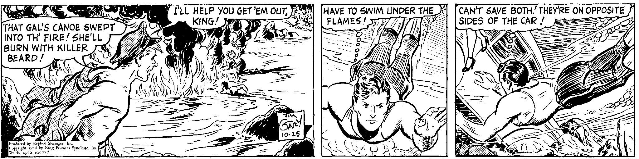 Art OCR: THAT GAL'S CANOE SWEPT INTO TH' FIRE! SHE'LL BURN WITH KILLER BEARD! Produced by Stephen SlesingerInc. Copyright 1944 by King Features Syndicate. Inc. World rights reserved. I'LL HELP YOU GET 'EM OUTKING! JIM GARY 10-25 HAVE TO SWIM UNDER THE FLAMES! CAN'T SAVE BOTH! THEY'RE ON OPPOSITE SIDES OF THE CAR ! THAT GAL'S CANOE SWEPT INTO TH ' FIRE ! SHE'LL BURN WITH KILLER BEARD ! Produced by Stephen SlesingerInc. Copyright 1944 by King Features Syndicate . Inc. World rights reserved . I'LL HELP YOU GET ' EM OUTKING ! JIM GARY 10-25 HAVE TO SWIM UNDER THE FLAMES ! CAN'T SAVE BOTH ! THEY'RE ON OPPOSITE SIDES OF THE CAR !