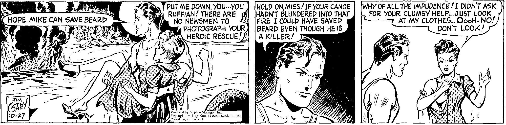 Font OCR: HOPE MIKE CAN SAVE BEARD JIM GARY 10-27 PUT ME DOWNYOU...YOU RUFFIAN! THERE ARE NO NEWSMEN TO PHOTOGRAPH YOUR HEROIC RESCUE! Produced by Stephen SlesingerInc. Copyright 1944 by King Features Syndicate. Inc. World rights reserved HOLD ONMISS! IF YOUR CANOE HADN'T BLUNDERED INTO THAT FIRE I COULD HAVE SAVED BEARD EVEN THOUGH HE IS A KILLER! WHY OF ALL THE IMPUDENCE! I DIDN'T ASK FOR YOUR CLUMSY HELP...JUST LOOK AT MY CLOTHES.. OooH.. NO! DON'T LOOK! HOPE MIKE CAN SAVE BEARD JIM GARY 10-27 PUT ME DOWNYOU ... YOU RUFFIAN ! THERE ARE NO NEWSMEN TO PHOTOGRAPH YOUR HEROIC RESCUE ! Produced by Stephen SlesingerInc. Copyright 1944 by King Features Syndicate . Inc. World rights reserved HOLD ONMISS ! IF YOUR CANOE HADN'T BLUNDERED INTO THAT FIRE I COULD HAVE SAVED BEARD EVEN THOUGH HE IS A KILLER ! WHY OF ALL THE IMPUDENCE ! I DIDN'T ASK FOR YOUR CLUMSY HELP ... JUST LOOK AT MY CLOTHES .. OooH .. NO ! DON'T LOOK !