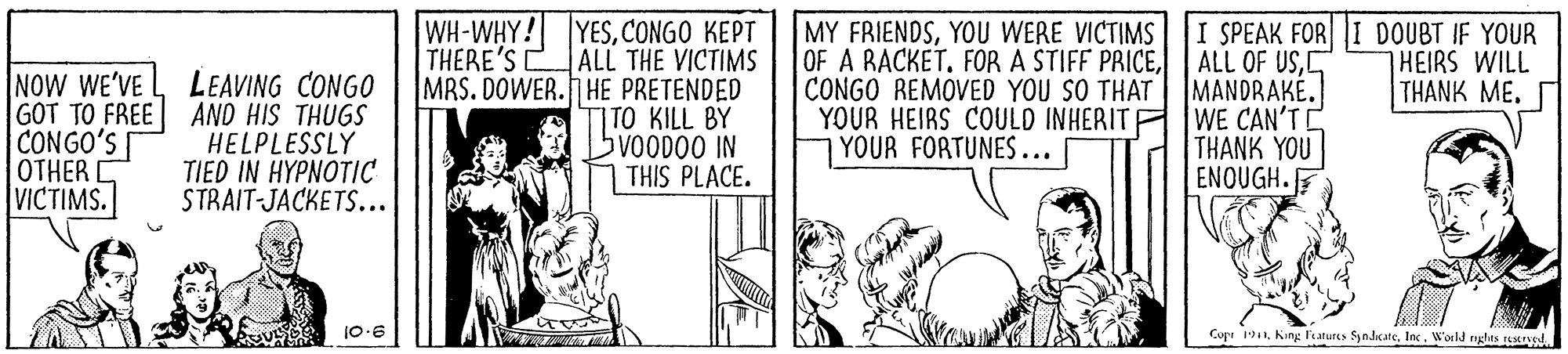 Sharing OCR: WH-WHY! YESCONGO KEPT THERE'S CALL THE VICTIMS MRS. DOWER. HE PRETENDED TO KILL BY bvoOD00 IN THIS PLACE. MY FRIENDSYOU WERE VICTIMS OF A RACKETCONGO REMOVED YOU SO THAT YOUR HEIRS COULD INHERITA WE CAN'T YOUR FORTUNES... I SPEAK FOR I DOUBT IF YOUR ALL OF USC MANDRAKÉ. HEIRS WILL THANK ME. NOW WE'VE GOT TO FREE AND HIS THUGS CONGO'S OTHER VICTIMS. LEAVING CONGO HELPLESSLÝ TIED IN HYPNOTIC STRAIT-JACKETS... THANK YOU ENOUGH. 10.6 Cupr 11Inc. World nglts usd. WH-WHY! YESCONGO KEPT THERE'S CALL THE VICTIMS MRS. DOWER. HE PRETENDED TO KILL BY bvoOD00 IN THIS PLACE. MY FRIENDSYOU WERE VICTIMS OF A RACKETFOR A STIFF PRICECONGO REMOVED YOU SO THAT YOUR HEIRS COULD INHERITA WE CAN'T YOUR FORTUNES... I SPEAK FOR I DOUBT IF YOUR ALL OF USC MANDRAKÉ. HEIRS WILL THANK ME. NOW WE'VE GOT TO FREE AND HIS THUGS CONGO'S OTHER VICTIMS. LEAVING CONGO HELPLESSLÝ TIED IN HYPNOTIC STRAIT-JACKETS... THANK YOU ENOUGH. 10.6 Cupr 11King Fatures SyndkateInc. World nglts usd.